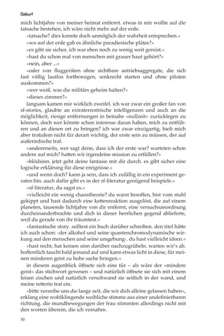 Geburt
mich lichtjahre von meiner heimat entfernt. etwas in mir wollte auf die
tatsache bestehen, ich wäre nicht mehr auf der erde.
   »tatsache? dies konnte doch unmöglich der wahrheit entsprechen.«
   »wo auf der erde gab es ähnliche paradiesische plätze?«
   »es gibt sie sicher, ich war eben noch zu wenig weit gereist.«
   »hast du schon mal von menschen mit grauer haut gehört?«
   »nein, aber ...«
   »oder von ﬂuggeräten ohne sichtbare antriebsaggregate, die sich
fast völlig lautlos fortbewegen, senkrecht starten und ohne piloten
auskommen?«
   »wer weiß, was die militärs geheim halten?«
   »dieses zimmer?«
   langsam kamen mir wirklich zweifel. ich war zwar ein großer fan von
sf-stories, glaubte an extraterrestrische intelligenzen und auch an die
möglichkeit, riesige entfernungen in beinahe »nullzeit« zurücklegen zu
können, doch wer könnte schon interesse daran haben, mich zu entfüh-
ren und an diesen ort zu bringen? ich war zwar einzigartig, hielt mich
aber trotzdem nicht für derart wichtig, der erste sein zu müssen, der auf
außerirdische traf.
   »andererseits, wer sagt denn, dass ich der erste war? warteten schon
andere auf mich? hatten wir irgendeine mission zu erfüllen?«
   »blödsinn. jetzt geht deine fantasie mit dir durch. es gibt sicher eine
logische erklärung für diese ereignisse.«
   »und wenn doch? kann ja sein, dass ich zufällig in ein experiment ge-
raten bin. auch dafür gibt es in der sf-literatur genügend beispiele.«
   »sf-literatur, du sagst es.«
   »vielleicht ein wenig chaostheorie? du warst besoﬀen, bist vom stuhl
gekippt und hast dadurch eine kettenreaktion ausgelöst, die auf einem
planeten, tausende lichtjahre von dir entfernt, eine versuchsanordnung
durcheinanderbrachte und dich in dieser herrlichen gegend ablieferte,
weil du gerade von ihr träumtest.«
   »fantastische story. solltest ein buch darüber schreiben. den titel hätte
ich auch schon: ›der alkohol und seine quantenchromodynamische wir-
kung auf den menschen und seine umgebung‹. du hast vielleicht ideen.«
   »hast recht, hat keinen sinn darüber nachzugrübeln. warten wir’s ab.
hoﬀentlich taucht bald jemand auf und kann etwas licht in diese, für mei-
nen minderen geist zu hohe sache bringen.«
   in diesem augenblick öﬀnete sich eine tür – als wäre der »mindere
geist« das stichwort gewesen – und natürlich öﬀnete sie sich mit einem
leisen zischen und natürlich verschwand sie seitlich in der wand, und
meine retterin trat ein.
   »bitte verzeihe uns die lange zeit, die wir dich alleine gelassen haben«,
erklang eine wohlklingende weibliche stimme aus einer undeﬁnierbaren
richtung. die mundbewegungen der frau stimmten allerdings nicht mit
den worten überein, die ich vernahm.
50
 
