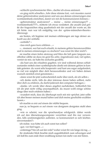 Geburt
   »schlecht synchronisierter ﬁlm«, dachte ich etwas amüsiert.
   »es ging nicht schneller«, fuhr diese stimme fort, »wir mussten zuerst
deine gehirnstruktur analysieren und uns aus deinen erinnerungen eine
wortdatenbank einrichten, damit wir mit dir kommunizieren können.«
   »gehirnstruktur analysieren? ... meine ... meine erinnerungen?? ...
wortdatenbank????«, stotterte ich etwas verdattert. die anzahl und grö-
ße der fragezeichen stieg quadratisch mit der anzahl der worte an, die
ich hörte. nun war ich endgültig von der »grüne-männchen-theorie«
überzeugt.
   am besten, ich beginne mit meinen erklärungen am tage deiner an-
kunft aus der zeitfalle.
   »zeitfalle? »
   »lass mich ganz kurz erklären ...«
   »... moment, wer hat euch erlaubt, in meinem gehirn herumzuwühlen
und in meinen erinnerungen zu stochern? was wisst ihr über mich?«
   sie machte einen tiefen atemzug und blies die luft ganz langsam aus.
oﬀenbar zählte sie dazu im geist bis zehn. (irgendwann mal, viel später,
verriet sie mir, sie habe bis sechzehn gezählt).
   »du hast uns die erlaubnis gegeben. wir sind während deines schlaf-
zustandes mittels einer symbolsprache direkt mit deinem gehirn in kon-
takt getreten. du warst sehr kooperativ und hast uns sogar aufgefordert,
so viel wie möglich über dich herauszuﬁnden und wir haben deinen
wunsch ziemlich ernst genommen.«
   »dann wisst ihr jetzt wahrscheinlich mehr über mich, als ich selbst.«
   »ich denke nicht, falls du aber interesse daran haben solltest, mehr
über dich zu erfahren, du darfst jederzeit den computer befragen.«
   »danke. ich werde über dieses angebot nachdenken. hoﬀentlich bin
ich dir jetzt nicht völlig unsympathisch. du musst wohl einige schöne
dinge über mich erfahren haben.«
   »wundert mich, dass du überhaupt noch mit mir sprichst. jetzt sollte
ich aber besser meinen mund halten und dich meine geschichte erzählen
lassen.«
   ich machte es mir auf einem der stühle bequem.
   nun ja, so bequem es auf einem von designern designten stuhl eben
ging.
   »wie es scheint, war die sprachanalyse erfolgreich. daher werde
ich auf den übersetzungscomputer verzichten und ihn nur verwen-
den, falls unstimmigkeiten auftreten. so kommuniziert es sich leichter.
einverstanden?«
   ich nickte. was hätte ich auch sonst tun sollen?
   »gut. vor fünf tagen ...«
   »erdentage? bin ich auf der erde? woher wisst ihr wie lange ein tag ...«
   ihr strafender blick brachte mich augenblicklich zum schweigen und
ich ließ bis zum ende ihrer erzählung keinen ton mehr von mir hören.

                                                                         51
 
