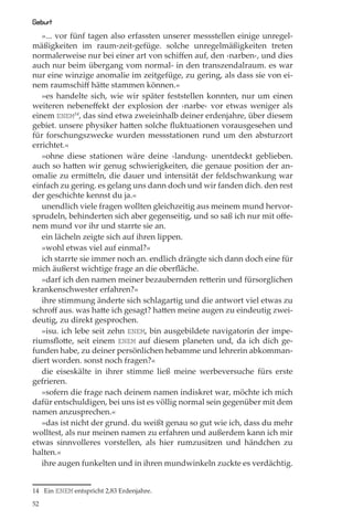 Geburt
   »... vor fünf tagen also erfassten unserer messstellen einige unregel-
mäßigkeiten im raum-zeit-gefüge. solche unregelmäßigkeiten treten
normalerweise nur bei einer art von schiﬀen auf, den ›narben‹, und dies
auch nur beim übergang vom normal- in den transzendalraum. es war
nur eine winzige anomalie im zeitgefüge, zu gering, als dass sie von ei-
nem raumschiﬀ hätte stammen können.«
   »es handelte sich, wie wir später feststellen konnten, nur um einen
weiteren nebeneﬀekt der explosion der ›narbe‹ vor etwas weniger als
einem ENEM14, das sind etwa zweieinhalb deiner erdenjahre, über diesem
gebiet. unsere physiker hatten solche ﬂuktuationen vorausgesehen und
für forschungszwecke wurden messstationen rund um den absturzort
errichtet.«
   »ohne diese stationen wäre deine ›landung‹ unentdeckt geblieben.
auch so hatten wir genug schwierigkeiten, die genaue position der an-
omalie zu ermitteln, die dauer und intensität der feldschwankung war
einfach zu gering. es gelang uns dann doch und wir fanden dich. den rest
der geschichte kennst du ja.«
   unendlich viele fragen wollten gleichzeitig aus meinem mund hervor-
sprudeln, behinderten sich aber gegenseitig, und so saß ich nur mit oﬀe-
nem mund vor ihr und starrte sie an.
   ein lächeln zeigte sich auf ihren lippen.
   »wohl etwas viel auf einmal?«
   ich starrte sie immer noch an. endlich drängte sich dann doch eine für
mich äußerst wichtige frage an die oberﬂäche.
   »darf ich den namen meiner bezaubernden retterin und fürsorglichen
krankenschwester erfahren?«
   ihre stimmung änderte sich schlagartig und die antwort viel etwas zu
schroﬀ aus. was hatte ich gesagt? hatten meine augen zu eindeutig zwei-
deutig, zu direkt gesprochen.
   »isu. ich lebe seit zehn ENEM, bin ausgebildete navigatorin der impe-
riumsﬂotte, seit einem ENEM auf diesem planeten und, da ich dich ge-
funden habe, zu deiner persönlichen hebamme und lehrerin abkomman-
diert worden. sonst noch fragen?«
   die eiseskälte in ihrer stimme ließ meine werbeversuche fürs erste
gefrieren.
   »sofern die frage nach deinem namen indiskret war, möchte ich mich
dafür entschuldigen, bei uns ist es völlig normal sein gegenüber mit dem
namen anzusprechen.«
   »das ist nicht der grund. du weißt genau so gut wie ich, dass du mehr
wolltest, als nur meinen namen zu erfahren und außerdem kann ich mir
etwas sinnvolleres vorstellen, als hier rumzusitzen und händchen zu
halten.«
   ihre augen funkelten und in ihren mundwinkeln zuckte es verdächtig.


14 Ein ENEM entspricht 2,83 Erdenjahre.

52
 