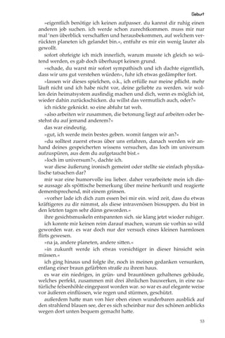 Geburt
   »eigentlich benötige ich keinen aufpasser. du kannst dir ruhig einen
anderen job suchen. ich werde schon zurechtkommen. muss mir nur
mal ‘nen überblick verschaﬀen und herausbekommen, auf welchem ver-
rückten planeten ich gelandet bin.«, entfuhr es mir ein wenig lauter als
gewollt.
   sofort ohrfeigte ich mich innerlich, warum musste ich gleich so wü-
tend werden, es gab doch überhaupt keinen grund.
   »schade, du warst mir sofort sympathisch und ich dachte eigentlich,
dass wir uns gut verstehen würden«, fuhr ich etwas gedämpfter fort.
   »lassen wir dieses spielchen, o.k., ich erfülle nur meine pﬂicht. mehr
läuft nicht und ich habe nicht vor, deine geliebte zu werden. wir wol-
len dein heimatsystem ausﬁndig machen und dich, wenn es möglich ist,
wieder dahin zurückschicken. du willst das vermutlich auch, oder?«
   ich nickte geknickt. so eine abfuhr tat weh.
   »also arbeiten wir zusammen, die betonung liegt auf arbeiten oder be-
stehst du auf jemand anderem?«
   das war eindeutig.
   »gut, ich werde mein bestes geben. womit fangen wir an?«
   »du solltest zuerst etwas über uns erfahren, danach werden wir an-
hand deines gespeicherten wissens versuchen, das loch im universum
aufzuspüren, aus dem du aufgetaucht bist.«
   »loch im universum?«, dachte ich.
   war diese äußerung ironisch gemeint oder stellte sie einfach physika-
lische tatsachen dar?
   mir war eine humorvolle isu lieber. daher verarbeitete mein ich die-
se aussage als spöttische bemerkung über meine herkunft und reagierte
dementsprechend, mit einem grinsen.
   »vorher lade ich dich zum essen bei mir ein. wird zeit, dass du etwas
kräftigeres zu dir nimmst, als diese intravenösen biosuppen. du bist in
den letzten tagen sehr dünn geworden.«
   ihre gesichtsmuskeln entspannten sich. sie klang jetzt wieder ruhiger.
   ich konnte mir keinen reim darauf machen, warum sie vorhin so wild
geworden war. es war doch nur der versuch eines kleinen harmlosen
ﬂirts gewesen.
   »na ja, andere planeten, andere sitten.«
   »in zukunft werde ich etwas vorsichtiger in dieser hinsicht sein
müssen.«
   ich ging hinaus und folgte ihr, noch in meinen gedanken versunken,
entlang einer braun gefärbten straße zu ihrem haus.
   es war ein niedriges, in grün- und brauntönen gehaltenes gebäude,
welches perfekt, zusammen mit drei ähnlichen bauwerken, in eine na-
türliche felsenhöhle eingepasst worden war. so war es auf elegante weise
vor äußeren einﬂüssen, wie regen und stürmen, geschützt.
   außerdem hatte man von hier oben einen wunderbaren ausblick auf
den strahlend blauen see, der es sich scheinbar nur des schönen anblicks
wegen dort unten bequem gemacht hatte.
                                                                       53
 