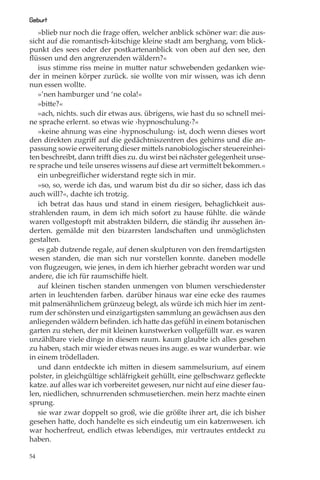 Geburt
   »blieb nur noch die frage oﬀen, welcher anblick schöner war: die aus-
sicht auf die romantisch-kitschige kleine stadt am berghang, vom blick-
punkt des sees oder der postkartenanblick von oben auf den see, den
ﬂüssen und den angrenzenden wäldern?«
   isus stimme riss meine in mutter natur schwebenden gedanken wie-
der in meinen körper zurück. sie wollte von mir wissen, was ich denn
nun essen wollte.
   »’nen hamburger und ‘ne cola!«
   »bitte?«
   »ach, nichts. such dir etwas aus. übrigens, wie hast du so schnell mei-
ne sprache erlernt. so etwas wie ›hypnoschulung‹?«
   »keine ahnung was eine ›hypnoschulung‹ ist, doch wenn dieses wort
den direkten zugriﬀ auf die gedächtniszentren des gehirns und die an-
passung sowie erweiterung dieser mittels nanobiologischer steuereinhei-
ten beschreibt, dann triﬀt dies zu. du wirst bei nächster gelegenheit unse-
re sprache und teile unseres wissens auf diese art vermittelt bekommen.«
   ein unbegreiﬂicher widerstand regte sich in mir.
   »so, so, werde ich das, und warum bist du dir so sicher, dass ich das
auch will?«, dachte ich trotzig.
   ich betrat das haus und stand in einem riesigen, behaglichkeit aus-
strahlenden raum, in dem ich mich sofort zu hause fühlte. die wände
waren vollgestopft mit abstrakten bildern, die ständig ihr aussehen än-
derten. gemälde mit den bizarrsten landschaften und unmöglichsten
gestalten.
   es gab dutzende regale, auf denen skulpturen von den fremdartigsten
wesen standen, die man sich nur vorstellen konnte. daneben modelle
von ﬂugzeugen, wie jenes, in dem ich hierher gebracht worden war und
andere, die ich für raumschiﬀe hielt.
   auf kleinen tischen standen unmengen von blumen verschiedenster
arten in leuchtenden farben. darüber hinaus war eine ecke des raumes
mit palmenähnlichem grünzeug belegt, als würde ich mich hier im zent-
rum der schönsten und einzigartigsten sammlung an gewächsen aus den
anliegenden wäldern beﬁnden. ich hatte das gefühl in einem botanischen
garten zu stehen, der mit kleinen kunstwerken vollgefüllt war. es waren
unzählbare viele dinge in diesem raum. kaum glaubte ich alles gesehen
zu haben, stach mir wieder etwas neues ins auge. es war wunderbar. wie
in einem trödelladen.
   und dann entdeckte ich mitten in diesem sammelsurium, auf einem
polster, in gleichgültige schläfrigkeit gehüllt, eine gelbschwarz geﬂeckte
katze. auf alles war ich vorbereitet gewesen, nur nicht auf eine dieser fau-
len, niedlichen, schnurrenden schmusetierchen. mein herz machte einen
sprung.
   sie war zwar doppelt so groß, wie die größte ihrer art, die ich bisher
gesehen hatte, doch handelte es sich eindeutig um ein katzenwesen. ich
war hocherfreut, endlich etwas lebendiges, mir vertrautes entdeckt zu
haben.

54
 