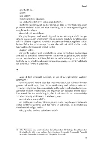 Geburt
   »wie heißt sie?«
   »wer?«
   »die katze?«
   »kennst du diese spezies?«
   »ja, ich habe selbst zwei von diesen bestien.«
   »bestien? eigenartig, ich dachte bisher, es gäbe sie nur hier auf diesem
planeten. sie heißt solon. sei aber vorsichtig, sie ist sehr eigenwillig und
mag keine fremden.«
   »kann ich mir vorstellen.«
   ich ging langsam und vorsichtig auf sie zu. sie zeigte nicht das ge-
ringste interesse. ich kniete mich vor sie hin und berührte ihr glänzendes
fell. sie öﬀnete, träge und scheinbar erbost über die störung ihres schön-
heitsschlafes, ihr rechtes auge, konnte aber oﬀensichtlich nichts beach-
tenswertes erkennen und schlief weiter.
   »typisch katze.»
   ich wurde mutiger und streichelte sie unter ihrem kinn. nach einiger
zeit ließ sie ein lautes schnurren von sich hören. es geﬁel ihr, und als ich
versuchsweise damit aufhörte, blickte sie mich beleidigt an. erst als ich
fortfuhr sie zu kraulen, schnurrte sie zufrieden weiter. es schien, als hätte
ich eine neue freundin gefunden.


7

   »was ist das? schmeckt fabelhaft. an dir ist ‘ne gute köchin verloren
gegangen.«
   »wieso köchin? macht alles der speisenautomat. ich habe nie kochen
gelernt. ich weiß zwar, dass die urbevölkerung und in letzter zeit auch
vermehrt mitglieder der anunnaki darauf bestehen, selbst zu kochen, so-
gar über oﬀenen feuerstellen, soll angeblich ein besseres aroma bewir-
ken, was sicher nur einbildung ist, aber ich ﬁnde darin nur eine unnötige
verschwendung kostbarer zeit und energien.«
   »wer sind die anunnaki?15«
   »so heißt unser volk auf diesem planeten. die eingeborenen haben die
ersten siedler so genannt und der name ist geblieben. es bedeutet ›die
vom himmel auf gia sind‹.«
   »aha, gia also und wo beﬁndet er sich?«




15 »Die Anunnaki sind ein Bestandteil der akkadischen Mythologie des akkadischen
   Großreichs. Es gibt heute mehrere Schreibweisen: Annunaki, Annunnaki, Anunaki,
   Anunaku, Anunnaku, Anunnaka.« – Wikipedia: Anunnaki

                                                                              55
 