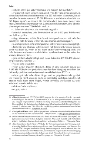 Geburt
   »so heißt er bei der urbevölkerung, wir nennen ihn marduk.16«
   »er umkreist einen kleinen stern des f-typs, F517 um genau zu sein, in
einer durchschnittlichen entfernung von 257 millionen kilometern, hat ei-
nen durchmesser von rund 13 000 kilometern und eine umlaufzeit von
825 tagen. apsu18, so nennen die einheimischen den stern, den er um-
kreist, hat einen durchmesser von 2,4 millionen kilometern, eine oberﬂä-
chentemperatur von 7 500 kelvin und ...«
   »... daher der eindruck, die sonne sei zu grell.«
   »kann ich verstehen, dein heimatstern ist um 1 000 grad kühler und
nur halb so groß.«
   »f-typ, kilometer, kelvin diese bezeichnungen kommen mir sehr be-
kannt vor, habt ihr diese wörter alle aus meinen erinnerungen?«
   »ja. du hast dir ein sehr umfangreiches unbewusstes wissen angelegt.«
   »danke für die blumen, jeder mensch hat dieses unbewusste wissen,
doch was nützt es, wenn es mir nicht immer zur verfügung steht. wie
habt ihr eure und unsere maßeinheiten synchronisiert. woher wisst ihr,
was ein kilometer ist?«
   »ganz einfach. das licht legt nach eurer deﬁnition 299 792,458 kilome-
ter pro sekunde zurück ...«
   »was ist eine sekunde?«
   »wenn deine angaben stimmen, dann ist eine sekunde genau das
9 192 631 770fache der periodendauer der dem übergang zwischen den
beiden hyperfeinstrukturniveaus des nuklids cäsium 13319 ...«
   »schon gut, ich habe diese dinge mal im physikuntericht gehört.
ich wusste ja nicht, dass sie mich so hartnäckig verfolgen würden. ich
brauch’ wohl nicht mehr fragen, woher ihr wisst, wie cäsium 133 aus-
sieht und was ein kelvin ist.«
   »ich kann’s dir erklären.«
   »oh gott, nein.«


16 »Marduk (sumerisch: DINGIRAMAR.UD Jungrind des Utu) war ein Gott der babyloni-
   schen Religion. Er war im 3. Jahrtausend v. Chr. in Mesopotamien noch unbekannt
   und stieg als eingewanderter Gott über den Rang eines unbedeutenden Stadtgottes zur
   Hauptgottheit der babylonischen Religion und Oberhaupt des babylonischen Panthe-
   ons auf. Er trägt u.a. den Titel »Herr der vier Weltgegenden«, der aus dem Sumerischen
   übernommen wurde.« – Wikipedia: Marduk
17 »Die Spektralklasse, auch Spektraltyp genannt, ist in der Astronomie eine Klassiﬁkati-
   on der Sterne nach dem Aussehen ihres Lichtspektrums.« – Wikipedia: Spektralklasse
18 »Abzu ist ein Gott der sumerischen und damit auch der akkadischen (hier Apsu), ba-
   bylonischen und assyrischen Religion. Somit ist Abzu auch Vorbild und Bestandteil
   anderer Gottheiten diverser altorientalischer und anderer Völker.« – Wikipedia: Apsu
19 »Eine Sekunde ist das 9.192.631.770-fache der Periodendauer der dem Übergang zwi-
   schen den beiden Hyperfeinstrukturniveaus des Grundzustandes von Atomen des
   Nuklids 133Cs entsprechenden Strahlung. Deﬁnitionsgemäß ist die Sekunde also das
   Vielfache der Periode einer Mikrowelle, die mit einem ausgewählten Niveauübergang
   im Caesiumatom in Resonanz ist. Daher wird sie als Atomsekunde bezeichnet. Atomuh-
   ren basieren auf der Messung dieses Übergangs. « – Wikipedia: Sekunde

56
 