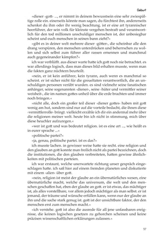 Geburt
   »dieser ›gott‹ ..., er nimmt in deinem bewusstsein eine sehr zwiespäl-
tige rolle ein. einerseits könnte man sagen, du fürchtest ihn, andererseits
schenkst du ihm oder ihr wenig beachtung. ist er eine art tyrannischer
heerführer, der sein volk für kleinste vergehen bestraft und verantwort-
lich für den tod millionen unschuldiger menschen ist, der unbesiegbar
scheint und euch menschen in seinen bann zieht?«
   »gibt es in deiner welt mehrere dieser ›götter‹, die scheinbar alle den
drang verspüren, den menschen unterdrücken und beherrschen zu wol-
len und sich selbst zum führer aller rassen ernennen und manchmal
auch gegeneinander kämpfen?«
   ich war verblüﬀt. aus dieser warte hatte ich gott noch nie betrachtet. es
war allerdings logisch, dass man dieses bild erhalten musste, wenn man
die fakten ganz nüchtern beurteilt.
   »nein, er ist kein anführer, kein tyrann, auch wenn es manchmal so
scheint. er ist sicher nicht für die greueltaten verantwortlich, die an un-
schuldigen personen verübt wurden. es sind vielmehr seine fanatischen
anhänger, seine sogenannten ›diener‹, seine ›hüter und vermittler seiner
weisheit‹, die im namen gottes unheil über die erde brachten und immer
noch bringen.«
   »nicht alle, doch ein großer teil dieser ›diener gottes‹ haben mit gott
wenig am hut, sondern sind nur auf die vorteile bedacht, die ihnen diese
›vermittlerrolle‹ bringt. vielleicht erzähle ich dir ein andermal mehr über
die religionen meiner welt. heute bin ich nicht in stimmung, mich über
diese heuchler aufzuregen.«
   »wer ist gott und was bedeutet religion. ist es eine art ..., wie heißt es
in eurer sprache ...«
   »politische partei?«
   »ja, genau, politische partei. ist es das?«
   ich musste lachen. in gewisser weise hatte sie recht. eine religion und
den glauben an gott konnte man freilich nicht als partei bezeichnen, doch
die institutionen, die den glauben verbreiteten, hatten gewisse ähnlich-
keiten mit politischen parteien.
   ich war erstaunt, welche unerwartete richtung unser gespräch einge-
schlagen hatte. ich saß hier auf einem fremden planeten und diskutierte
mit einem ›alien‹ über gott.
   »nein, religion ist meist der glaube an ein übernatürliches wesen, eine
übernatürliche macht, welche das universum, die welt und den men-
schen geschaﬀen hat, eben der glaube an gott. er ist etwas, das mächtiger
ist, als alles vorstellbare, vor allem jedoch mächtiger als man selbst. er ist
jemand, der träume und wünsche erfüllen kann, wenn nur der glaube an
ihn und die sache stark genug ist. gott ist der unsichtbare faktor, der den
menschen erst zum menschen macht.«
   »ich verstehe. gott ist also die ausrede für all jene unfassbaren ereig-
nisse, die keinen logischen gesetzen zu gehorchen scheinen und keine
präzisen wissenschaftlichen erklärungen zulassen.«

                                                                            57
 