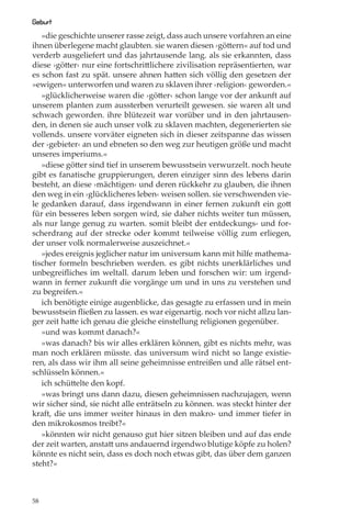 Geburt
   »die geschichte unserer rasse zeigt, dass auch unsere vorfahren an eine
ihnen überlegene macht glaubten. sie waren diesen ›göttern« auf tod und
verderb ausgeliefert und das jahrtausende lang. als sie erkannten, dass
diese ›götter‹ nur eine fortschrittlichere zivilisation repräsentierten, war
es schon fast zu spät. unsere ahnen hatten sich völlig den gesetzen der
»ewigen« unterworfen und waren zu sklaven ihrer ›religion‹ geworden.«
   »glücklicherweise waren die ›götter‹ schon lange vor der ankunft auf
unserem planten zum aussterben verurteilt gewesen. sie waren alt und
schwach geworden. ihre blütezeit war vorüber und in den jahrtausen-
den, in denen sie auch unser volk zu sklaven machten, degenerierten sie
vollends. unsere vorväter eigneten sich in dieser zeitspanne das wissen
der ›gebieter‹ an und ebneten so den weg zur heutigen größe und macht
unseres imperiums.«
   »diese götter sind tief in unserem bewusstsein verwurzelt. noch heute
gibt es fanatische gruppierungen, deren einziger sinn des lebens darin
besteht, an diese ›mächtigen‹ und deren rückkehr zu glauben, die ihnen
den weg in ein ›glücklicheres leben‹ weisen sollen. sie verschwenden vie-
le gedanken darauf, dass irgendwann in einer fernen zukunft ein gott
für ein besseres leben sorgen wird, sie daher nichts weiter tun müssen,
als nur lange genug zu warten. somit bleibt der entdeckungs- und for-
scherdrang auf der strecke oder kommt teilweise völlig zum erliegen,
der unser volk normalerweise auszeichnet.«
   »jedes ereignis jeglicher natur im universum kann mit hilfe mathema-
tischer formeln beschrieben werden. es gibt nichts unerklärliches und
unbegreiﬂiches im weltall. darum leben und forschen wir: um irgend-
wann in ferner zukunft die vorgänge um und in uns zu verstehen und
zu begreifen.«
   ich benötigte einige augenblicke, das gesagte zu erfassen und in mein
bewusstsein ﬂießen zu lassen. es war eigenartig. noch vor nicht allzu lan-
ger zeit hatte ich genau die gleiche einstellung religionen gegenüber.
   »und was kommt danach?«
   »was danach? bis wir alles erklären können, gibt es nichts mehr, was
man noch erklären müsste. das universum wird nicht so lange existie-
ren, als dass wir ihm all seine geheimnisse entreißen und alle rätsel ent-
schlüsseln können.«
   ich schüttelte den kopf.
   »was bringt uns dann dazu, diesen geheimnissen nachzujagen, wenn
wir sicher sind, sie nicht alle enträtseln zu können. was steckt hinter der
kraft, die uns immer weiter hinaus in den makro- und immer tiefer in
den mikrokosmos treibt?«
   »könnten wir nicht genauso gut hier sitzen bleiben und auf das ende
der zeit warten, anstatt uns andauernd irgendwo blutige köpfe zu holen?
könnte es nicht sein, dass es doch noch etwas gibt, das über dem ganzen
steht?«



58
 