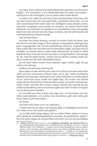 Geburt
   isu nahm einen schluck des rotweinähnlichen getränkes aus dem kris-
tallglas – ich vermutete, es war bleikristall oder ein naher verwandter –
und kaute an der ﬂüssigkeit, wie an einem zähen stück ﬂeisch.
   es schien, als wollte sie mit einem ihrer standardsätze antworten, den
sie sicher schon sehr oft verwendet hatte, unterließ es dann aber. sie war
sich anscheinend nicht mehr über die richtigkeit seines inhaltes sicher.
sekunden vergingen und wurden zu minuten. sie starrte durch mich
hindurch, als versuchte sie irgendwo im unendlichen raum-zeit-gefüge
hinter mir eine antwort auf eine frage zu ﬁnden, die ich nicht kannte und
wahrscheinlich nie kennen würde.
   und sie fand keine.
   ich hatte zwar keine ahnung, wonach sie suchte, doch ich ahnte, dass
die antwort auf diese frage in ihrer eigenen vergangeheit verborgen lag.
jener vergangenheit, die wie eine bedrohliche schwarze, undurchdring-
liche wolke über ihr schwebte und ihr überallhin folgte. und egal was sie
anstellte, sie konnte dieser wolke nicht entkommen. sie hatte es schon
hunderte male versucht und sie war eben so oft gescheitert. und solange
sie die antwort nicht kannte, würde sich an diesem zustand nichts än-
dern, würde sie sich nicht abschütteln lassen.
   da ich nicht schon wieder etwas falsches sagen wollte, sagte ich gar
nichts und schwieg.
   endlose minuten lang schwieg ich.
   jahre später wurde mir bewusst, dass ich in diesen minuten mehr über
mich und das universum erfahren habe, als in den vielen fruchtlosen
debatten mit freunden, bekannten und vielen studenten in all den jahren
zuvor. und noch etwas wurde mir später klar, ich wusste von diesem
zeitpunkt an, obwohl ich es damals nicht wusste, wie meine zukunft aus-
sehen würde. ich hatte ihre, meine, unsere zukunft, die zukunft der ge-
samten menschheit, ja des universums später nie mehr so klar vor augen,
wie in diesen paar minuten.
   sie erwachte aus ihrer trance und sagte nur: »es hat keinen sinn da-
rüber nachzudenken. wir werden das mysterium ›gott oder nicht gott‹
heute sicher nicht mehr lösen.«
   ich nickte.
   »du hast recht. lösen wir’s ein andermal.«
   »vorhin hast du erwähnt, auf marduk gäbe es intelligente ureinwoh-
ner. sehen sie in euch nicht auch götter?«
   »ja, es gibt noch einige sippen, die uns dafür halten, doch wir versu-
chen, ihnen die wahrheit begreiﬂich zu machen. der großteil der ›adapa‹20
hat sich schon längst an uns gewöhnt und lernt von uns die grundlagen
20 »Adapa (altbabylonisch a-da-ap-a; auch Atraḫasis, Atra-Ḫasis, der überaus Weise ist
   die mythologische Hauptﬁgur einer altbabylonischen Erzählung, die etwa zwischen
   2000 bis 1600 v. Chr. Entstand. [...] Adapa wird von Erich Ebeling mit »Mensch« gleich-
   gesetzt, wobei zwischen dem biblischen Adam und Adapa möglicherweise eine my-
   thologische und etymologische Verbindung besteht. […] Adapa ist ein Sterblicher,
   der als Sohn Enkis aus dessen Kultort Eridu stammt. Sein Vater Enki vererbte ihm die
   Weisheit; die Unsterblichkeit blieb Adapa jedoch verwehrt.« – Wikipedia: Adapa

                                                                                       59
 