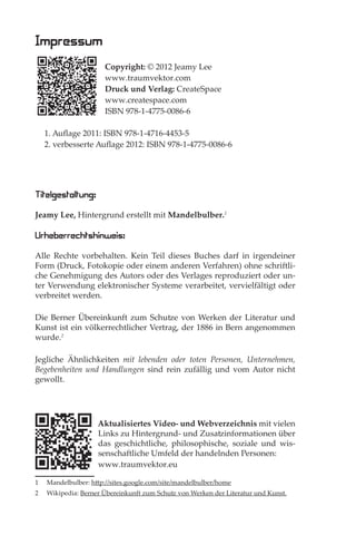 Impressum
                      Copyright: © 2012 Jeamy Lee
                      www.traumvektor.com
                      Druck und Verlag: CreateSpace
                      www.createspace.com
                      ISBN 978-1-4775-0086-6

    1. Auﬂage 2011: ISBN 978-1-4716-4453-5
    2. verbesserte Auﬂage 2012: ISBN 978-1-4775-0086-6
    LESEPROBE


Titelgestaltung:
Jeamy Lee, Hintergrund erstellt mit Mandelbulber.1

Urheberrechtshinweis:
Alle Rechte vorbehalten. Kein Teil dieses Buches darf in irgendeiner
Form (Druck, Fotokopie oder einem anderen Verfahren) ohne schriftli-
che Genehmigung des Autors oder des Verlages reproduziert oder un-
ter Verwendung elektronischer Systeme verarbeitet, vervielfältigt oder
verbreitet werden.

Die Berner Übereinkunft zum Schutze von Werken der Literatur und
Kunst ist ein völkerrechtlicher Vertrag, der 1886 in Bern angenommen
wurde.2

Jegliche Ähnlichkeiten mit lebenden oder toten Personen, Unternehmen,
Begebenheiten und Handlungen sind rein zufällig und vom Autor nicht
gewollt.




                    Aktualisiertes Video- und Webverzeichnis mit vielen
                    Links zu Hintergrund- und Zusatzinformationen über
                    das geschichtliche, philosophische, soziale und wis-
                    senschaftliche Umfeld der handelnden Personen:
                    www.traumvektor.eu

1   Mandelbulber: http://sites.google.com/site/mandelbulber/home
2   Wikipedia: Berner Übereinkunft zum Schutz von Werken der Literatur und Kunst.
 