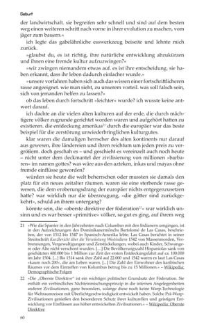 Geburt
der landwirtschaft. sie begreifen sehr schnell und sind auf dem besten
weg einen weiteren schritt nach vorne in ihrer evolution zu machen, vom
jäger zum bauern.«
   ich legte das gabelähnliche esswerkzeug beiseite und lehnte mich
zurück.
   »glaubst du, es ist richtig, ihre natürliche entwicklung abzukürzen
und ihnen eine fremde kultur aufzuzwingen?«
   »wir zwingen niemandem etwas auf. es ist ihre entscheidung. sie ha-
ben erkannt, dass ihr leben dadurch einfacher wurde.«
   »unsere vorfahren haben sich auch das wissen einer fortschrittlicheren
rasse angeeignet. wie man sieht, zu unserem vorteil. was soll falsch sein,
sich von jemanden helfen zu lassen?«
   ob das leben durch fortschritt »leichter« wurde? ich wusste keine ant-
wort darauf.
   ich dachte an die vielen alten kulturen auf der erde, die durch mäch-
tigere völker zugrunde gerichtet worden waren und aufgehört hatten zu
existieren. die entdeckung amerikas21 durch die europäer war das beste
beispiel für die zerstörung unwiederbringlichen kulturgutes.
   klar waren die damaligen herrscher des alten kontinents nur darauf
aus gewesen, ihre ländereien und ihren reichtum um jeden preis zu ver-
größern. doch geschah es – und geschieht es vereinzelt auch noch heute
– nicht unter dem deckmantel der zivilisierung von millionen »barba-
ren« im namen gottes? was wäre aus den azteken, inkas und mayas ohne
fremde einﬂüsse geworden?
   würden sie heute die welt beherrschen oder mussten sie damals den
platz für ein neues zeitalter räumen. waren sie eine sterbende rasse ge-
wesen, die dem eroberungsdrang der europäer nichts entgegenzusetzen
hatte? war wirklich nur die überzeugung, »die götter sind zurückge-
kehrt«, schuld an ihrem untergang?
   könnte sein, die »oberste direktive der föderation22« war wirklich un-
sinn und es war besser »primitive« völker, so gut es ging, auf ihrem weg

21 »Wie die Spanier in den Jahrzehnten nach Columbus mit den Indianern umgingen, ist
   in den Aufzeichnungen des Dominikanermönchs Bartolomé de Las Casas, beschrie-
   ben, der von 1512 bis 1547 in Spanisch-Amerika lebte. Las Casas berichtet in seiner
   Streitschrift Kurzbericht über die Verwüstung Westindiens 1542 von Massenmorden, Ver-
   brennungen, Vergewaltigungen und Zerstückelungen, wobei auch Kinder, Schwange-
   re oder Alte nicht verschont wurden. […] Die Bevölkerungszahl Hispaniolas sank von
   geschätzten 400.000 bis 1 Million zur Zeit der ersten Entdeckungsfahrt auf ca. 100.000
   im Jahr 1504. [...] Bis 1514 sank ihre Zahl auf 22.000 und 1542 waren es laut Las Casas
   »kaum noch 200«, die am Leben waren. [...] Die Zahl der Einwohner des karibischen
   Raumes vor dem Eintreﬀen von Kolumbus betrug bis zu 15 Millionen.« – Wikipedia:
   Demographische Folgen
22 »Die „Oberste Direktive“ ist ein wichtiger politischer Grundsatz der Föderation. Sie
   enthält ein verbindliches Nichteinmischungsprinzip in die internen Angelegenheiten
   anderer Zivilisationen, ganz besonders, solange diese noch keine Warp-Technologie
   für Weltraumreisen mit Überlichtgeschwindigkeit entwickelt haben. Solche Prä-Warp-
   Zivilisationen genießen den besonderen Schutz ihrer kulturellen und geistigen Ent-
   wicklung vor Einﬂüssen aus höher entwickelten Zivilisationen.« – Wikipedia: Oberste
   Direktive

60
 