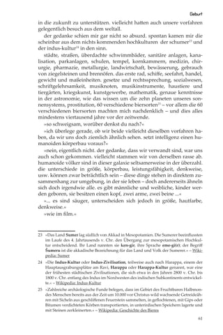 Geburt
in die zukunft zu unterstützen. vielleicht hatten auch unsere vorfahren
gelegentlich besuch aus dem weltall.
   der gedanke schien mir gar nicht so absurd. spontan kamen mir die
scheinbar aus dem nichts kommenden hochkulturen der schumer23 und
der indus-kultur24 in den sinn.
   städte, straßen, überdachte schwimmbäder, sanitäre anlagen, kana-
lisation, parkanlagen, schulen, tempel, kornkammern, medizin, chir-
urgie, pharmazie, metallurgie, landwirtschaft, bewässerung, gebrauch
von ziegelsteinen und brennöfen. das erste rad, schiﬀe, seefahrt, handel,
gewicht und maßeinheiten. gesetze und rechtssprechung, sozialwesen,
schriftgelehrsamkeit, musiknoten, musikinstrumente, haustiere und
tiergärten, kriegskunst, kunstgewerbe, mathematik, genaue kenntnisse
in der astronomie, wie das wissen um die zehn planeten unseres son-
nensystems, prostitution, 60 verschiedene biersorten25 – vor allem die 60
verschiedenen biersorten machten mich nachdenklich – und dies alles
mindestens viertausend jahre vor der zeitwende.
   »so schweigsam, worüber denkst du nach?«
   »ich überlege gerade, ob wir beide vielleicht dieselben vorfahren ha-
ben, da wir uns doch ziemlich ähnlich sehen. setzt intelligenz einen hu-
manoiden körperbau voraus?«
   »nein, eigentlich nicht. der gedanke, dass wir verwandt sind, war uns
auch schon gekommen. vielleicht stammen wir von derselben rasse ab.
humanoide völker sind in dieser galaxie seltsamerweise in der überzahl.
die unterschiede in größe, körperbau, leistungsfähigkeit, denkweise,
usw. können zwar beträchtlich sein – diese dinge stehen in direktem zu-
sammenhang zur umgebung, in der sie leben – doch andererseits ähneln
sich doch irgendwie alle. es gibt männliche und weibliche, kinder wer-
den geboren, sie besitzen einen kopf, zwei arme, zwei beine ...«
   »... es sind säuger, unterscheiden sich jedoch in größe, hautfarbe,
denkweise.«
   »wie im ﬁlm.«



23 »Das Land Sumer lag südlich von Akkad in Mesopotamien. Die Sumerer beeinﬂussten
   im Laufe des 4. Jahrtausends v. Chr. den Übergang zur mesopotamischen Hochkul-
   tur entscheidend. Ihr Land nannten sie ken-gir, ihre Sprache eme-gi(r); der Begriﬀ
   Šumeru ist die akkadische Bezeichnung für das Land und Volk der Sumerer.« – Wiki-
   pedia: Sumer
24 »Die Indus-Kultur oder Indus-Zivilisation, teilweise auch nach Harappa, einem der
   Hauptausgrabungsplätze am Ravi, Harappa oder Harappa-Kultur genannt, war eine
   der frühesten städtischen Zivilisationen, die sich etwa in den Jahren 2800 v. Chr. bis
   1800 v. Chr. entlang des Indus im Nordwesten des indischen Subkontinents entwickel-
   te.« – Wikipedia: Indus-Kultur
25 »Zahlreiche archäologische Funde belegen, dass im Gebiet des Fruchtbaren Halbmon-
   des Menschen bereits aus der Zeit um 10.000 vor Christus wild wachsende Getreideäh-
   ren mit Sicheln aus geschliﬀenen Feuerstein sammelten, in geﬂochtenen, mit Gips oder
   Bitumen verdichteten Körben transportierten, in unterirdischen Speichern lagerte und
   mit Steinen zerkleinerten.« – Wikipedia: Geschichte des Bieres

                                                                                      61
 
