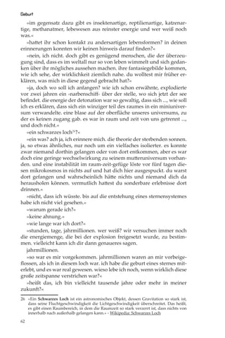 Geburt
   »im gegensatz dazu gibt es insektenartige, reptilienartige, katzenar-
tige, methanatmer, lebewesen aus reinster energie und wer weiß noch
was.«
   »hattet ihr schon kontakt zu andersartigen lebensformen? in deinen
erinnerungen konnten wir keinen hinweis darauf ﬁnden?«
   »nein, ich nicht. doch gibt es genügend menschen, die der überzeu-
gung sind, dass es im weltall nur so von leben wimmelt und sich gedan-
ken über ihr mögliches aussehen machen. ihre fantasiegebilde kommen,
wie ich sehe, der wirklichkeit ziemlich nahe. du wolltest mir früher er-
klären, was mich in diese gegend gebracht hat?«
   »ja, doch wo soll ich anfangen? wie ich schon erwähnte, explodierte
vor zwei jahren ein ›narbenschiﬀ‹ über der stelle, wo sich jetzt der see
beﬁndet. die energie der detonation war so gewaltig, dass sich ..., wie soll
ich es erklären, dass sich ein winziger teil des raumes in ein miniuniver-
sum verwandelte. eine blase auf der oberﬂäche unseres universums, zu
der es keinen zugang gab. es war in raum und zeit von uns getrennt ...,
und doch nicht.«
   »ein schwarzes loch26?«
   »ein was? ach ja, ich erinnere mich. die theorie der sterbenden sonnen.
ja, so etwas ähnliches, nur noch um ein vielfaches isolierter. es konnte
zwar niemand dorthin gelangen oder von dort entkommen, aber es war
doch eine geringe wechselwirkung zu seinem mutteruniversum vorhan-
den. und eine instabilität im raum-zeit-gefüge löste vor fünf tagen die-
sen mikrokosmos in nichts auf und hat dich hier ausgespuckt. du warst
dort gefangen und wahrscheinlich hätte nichts und niemand dich da
herausholen können. vermutlich hattest du sonderbare erlebnisse dort
drinnen.«
   »nicht, dass ich wüsste. bis auf die entstehung eines sternensystemes
habe ich nicht viel gesehen.«
   »warum gerade ich?«
   »keine ahnung.«
   »wie lange war ich dort?«
   »stunden, tage, jahrmillionen. wer weiß? wir versuchen immer noch
die energiemenge, die bei der explosion freigesetzt wurde, zu bestim-
men. vielleicht kann ich dir dann genaueres sagen.
   jahrmillionen.
   »so war es mir vorgekommen. jahrmillionen waren an mir vorbeige-
ﬂossen, als ich in diesem loch war. ich habe die geburt eines sternes mit-
erlebt, und es war real gewesen. wieso lebe ich noch, wenn wirklich diese
große zeitspanne verstrichen war?«
   »heißt das, ich bin vielleicht tausende jahre oder mehr in meiner
zukunft?«
26 »Ein Schwarzes Loch ist ein astronomisches Objekt, dessen Gravitation so stark ist,
   dass seine Fluchtgeschwindigkeit die Lichtgeschwindigkeit überschreitet. Das heißt,
   es gibt einen Raumbereich, in dem die Raumzeit so stark verzerrt ist, dass nichts von
   innerhalb nach außerhalb gelangen kann.« - Wikipedia: Schwarzes Loch

62
 