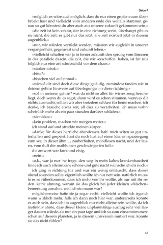 Geburt
   »möglich. es wäre auch möglich, dass du nur einen großen raum über-
brückt hast und vielleicht vom anderen ende des weltalls stammst. ge-
nau so gut könntest du aber auch aus unserer zukunft gekommen sein.«
   »die zeit ist kein vektor, der in eine richtung weist, überhaupt gibt es
sie nicht, die zeit. es gibt nur das jetzt. alle zeit existiert jetzt in diesem
augenblick.«
   »nur, wir würden verrückt werden, müssten wir zugleich in unserer
vergangenheit, gegenwart und zukunft leben.«
   »vielleicht schaﬀen wir ja in ferner zukunft den sprung vom linearen
in das parallele dasein. die zeit, die wir ›erschaﬀen‹ haben, ist für uns
folglich nur eine art schutzschild vor dem chaos.«
   »starker tobak.«
   »bitte?«
   »bisschen viel auf einmal.«
   »wieso? dir sind doch diese dinge geläuﬁg. zumindest fanden wir in
deinem gehirn hinweise auf überlegungen in diese richtung.«
   »so? in meinem gehirn? was da nicht so alles für wirres zeug herum-
liegt. doch wenn du es sagst, dann wird es schon stimmen. wenn es dir
nichts ausmacht, sollten wir aber trotzdem schluss für heute machen. ich
denke, ich brauche etwas zeit, all dies zu verarbeiten. ich muss wahr-
scheinlich mehr als ein paar stunden darüber schlafen.«
   »sie nickte.«
   »kein problem, machen wir morgen weiter.«
   ich stand auf und streckte meinen körper.
   »danke für dieses herrliche abendessen. hab’ mich selten so gut un-
terhalten und gespeist. hast du noch lust auf einen kleinen spaziergang
zum see, in dieser ähm ..., zauberhaften, mondlosen nacht, und der lau-
en, vom duft der maiblumen geschwängerten luft.«
   die antwort war kurz und eisig.
   »nein.«
   »o.k., war ja nur ‘ne frage. den weg in mein kaltes krankenhausbett
ﬁnde ich auch alleine. eine schöne und gute nacht wünsche ich dir noch.«
   ich ging in richtung tür und war ein wenig enttäuscht, dass dieser
abend so enden sollte. eigentlich wollte ich nur nett sein. natürlich muss-
te es so rüberkommen, dass ich mehr von ihr wollte, als nur mit ihr re-
den. keine ahnung, warum sie das gleich bei jeder kleinen »falschen«
bemerkung annahm. weil ich ein mann war?
   möglicherweise hatte sie ja sogar recht. vielleicht wollte ich irgend-
wann wirklich mehr, falls ich dann noch hier war. andererseits konnte
es auch sein, dass ich im augenblick nur nicht alleine sein wollte, da ich
instinktiv ahnte, dass dieser kleine unplanmäßige ausﬂug sehr viel län-
ger dauern würde, als nur ein paar tage und ich so zum einsamsten men-
schen auf diesem planeten, ja in diesem universum mutiert war. konnte
sie das nicht fühlen?


                                                                             63
 