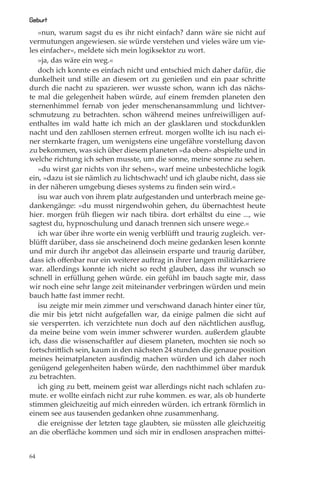 Geburt
   »nun, warum sagst du es ihr nicht einfach? dann wäre sie nicht auf
vermutungen angewiesen. sie würde verstehen und vieles wäre um vie-
les einfacher«, meldete sich mein logiksektor zu wort.
   »ja, das wäre ein weg.«
   doch ich konnte es einfach nicht und entschied mich daher dafür, die
dunkelheit und stille an diesem ort zu genießen und ein paar schritte
durch die nacht zu spazieren. wer wusste schon, wann ich das nächs-
te mal die gelegenheit haben würde, auf einem fremden planeten den
sternenhimmel fernab von jeder menschenansammlung und lichtver-
schmutzung zu betrachten. schon während meines unfreiwilligen auf-
enthaltes im wald hatte ich mich an der glasklaren und stockdunklen
nacht und den zahllosen sternen erfreut. morgen wollte ich isu nach ei-
ner sternkarte fragen, um wenigstens eine ungefähre vorstellung davon
zu bekommen, was sich über diesem planeten »da oben« abspielte und in
welche richtung ich sehen musste, um die sonne, meine sonne zu sehen.
   »du wirst gar nichts von ihr sehen«, warf meine unbestechliche logik
ein, »dazu ist sie nämlich zu lichtschwach! und ich glaube nicht, dass sie
in der näheren umgebung dieses systems zu ﬁnden sein wird.«
   isu war auch von ihrem platz aufgestanden und unterbrach meine ge-
dankengänge: »du musst nirgendwohin gehen, du übernachtest heute
hier. morgen früh ﬂiegen wir nach tibira. dort erhältst du eine ..., wie
sagtest du, hypnoschulung und danach trennen sich unsere wege.«
   ich war über ihre worte ein wenig verblüﬀt und traurig zugleich. ver-
blüﬀt darüber, dass sie anscheinend doch meine gedanken lesen konnte
und mir durch ihr angebot das alleinsein ersparte und traurig darüber,
dass ich oﬀenbar nur ein weiterer auftrag in ihrer langen militärkarriere
war. allerdings konnte ich nicht so recht glauben, dass ihr wunsch so
schnell in erfüllung gehen würde. ein gefühl im bauch sagte mir, dass
wir noch eine sehr lange zeit miteinander verbringen würden und mein
bauch hatte fast immer recht.
   isu zeigte mir mein zimmer und verschwand danach hinter einer tür,
die mir bis jetzt nicht aufgefallen war, da einige palmen die sicht auf
sie versperrten. ich verzichtete nun doch auf den nächtlichen ausﬂug,
da meine beine vom wein immer schwerer wurden. außerdem glaubte
ich, dass die wissenschaftler auf diesem planeten, mochten sie noch so
fortschrittlich sein, kaum in den nächsten 24 stunden die genaue position
meines heimatplaneten ausﬁndig machen würden und ich daher noch
genügend gelegenheiten haben würde, den nachthimmel über marduk
zu betrachten.
   ich ging zu bett, meinem geist war allerdings nicht nach schlafen zu-
mute. er wollte einfach nicht zur ruhe kommen. es war, als ob hunderte
stimmen gleichzeitig auf mich einreden würden. ich ertrank förmlich in
einem see aus tausenden gedanken ohne zusammenhang.
   die ereignisse der letzten tage glaubten, sie müssten alle gleichzeitig
an die oberﬂäche kommen und sich mir in endlosen ansprachen mittei-


64
 
