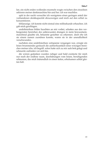 Geburt
len. ein nicht enden wollendes murmeln wogte zwischen den einzelnen
sektoren meiner denkmaschine hin und her. ich war machtlos.
   spät in der nacht versuchte ich wenigstens einen geringen anteil der
vorhandenen denkkapazität abzuzweigen und mich auf den schlaf zu
konzentrieren.
   fehlanzeige. ich konnte nicht einmal eine millisekunde erhaschen. ich
gab mich geschlagen.
   undeﬁnierbare bilder huschten an mir vorbei, schatten aus den ver-
borgensten bereichen des unbewussten drangen in mein bewusstsein.
manchmal glaubte ich, bekannte gesichter zu erkennen. doch ehe ich
sie einem namen zuordnen konnte, waren sie in der unendlichkeit
verschwunden.
   nachdem eine undeﬁnierbare zeitspanne vergangen war, erregte ein
leises brummendes geräusch die aufmerksamkeit eines winzigen berei-
ches meines ichs. ich begriﬀ. solon hatte sich zu mir aufs bett gelegt und
schnurrte zufrieden vor sich hin.
   die wirren gedanken wurden ruhiger und bald existierte für mich
nur noch der endlose raum, durchdrungen vom leisen, beruhigenden
schnurren, das mich letztendlich in einen tiefen, erholsamen schlaf glei-
ten ließ.




                                                                        65
 