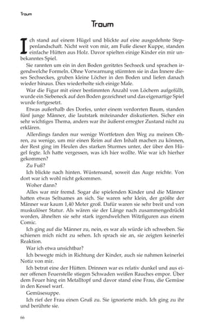 Traum

                               Traum

I
     ch stand auf einem Hügel und blickte auf eine ausgedehnte Step-
     penlandschaft. Nicht weit von mir, am Fuße dieser Kuppe, standen
     einfache Hütten aus Holz. Davor spielten einige Kinder ein mir un-
bekanntes Spiel.
   Sie rannten um ein in den Boden geritztes Sechseck und sprachen ir-
gendwelche Formeln. Ohne Vorwarnung stürmten sie in das Innere die-
ses Sechseckes, gruben kleine Löcher in den Boden und liefen danach
wieder hinaus. Dies wiederholte sich einige Male.
   War die Figur mit einer bestimmten Anzahl von Löchern aufgefüllt,
wurde ein Siebeneck auf den Boden gezeichnet und das eigenartige Spiel
wurde fortgesetzt.
   Etwas außerhalb des Dorfes, unter einem verdorrten Baum, standen
fünf junge Männer, die lautstark miteinander diskutierten. Sicher ein
sehr wichtiges Thema, anders war ihr äußerst erregter Zustand nicht zu
erklären.
   Allerdings fanden nur wenige Wortfetzen den Weg zu meinen Oh-
ren, zu wenige, um mir einen Reim auf den Inhalt machen zu können,
der Rest ging im Heulen des starken Sturmes unter, der über den Hü-
gel fegte. Ich hatte vergessen, was ich hier wollte. Wie war ich hierher
gekommen?
   Zu Fuß?
   Ich blickte nach hinten. Wüstensand, soweit das Auge reichte. Von
dort war ich wohl nicht gekommen.
   Woher dann?
   Alles war mir fremd. Sogar die spielenden Kinder und die Männer
hatten etwas Seltsames an sich. Sie waren sehr klein, der größte der
Männer war kaum 1,40 Meter groß. Dafür waren sie sehr breit und von
muskulöser Statur. Als wären sie der Länge nach zusammengedrückt
worden, ähnelten sie sehr stark irgendwelchen Witzﬁguren aus einem
Comic.
   Ich ging auf die Männer zu, nein, es war als würde ich schweben. Sie
schienen mich nicht zu sehen. Ich sprach sie an, sie zeigten keinerlei
Reaktion.
   War ich etwa unsichtbar?
   Ich bewegte mich in Richtung der Kinder, auch sie nahmen keinerlei
Notiz von mir.
   Ich betrat eine der Hütten. Drinnen war es relativ dunkel und aus ei-
ner oﬀenen Feuerstelle stiegen Schwaden weißen Rauches empor. Über
dem Feuer hing ein Metalltopf und davor stand eine Frau, die Gemüse
in den Kessel warf.
   Gemüsesuppe.
   Ich rief der Frau einen Gruß zu. Sie ignorierte mich. Ich ging zu ihr
und berührte sie.

66
 
