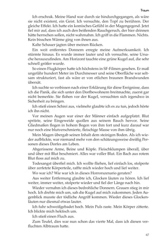 Traum
   Ich erschrak. Meine Hand war durch sie hindurchgegangen, als wäre
sie nicht existent, ein Geist. Ich versuchte, den Topf zu berühren. Der
gleiche Eﬀekt. Ich hatte ein komisches Gefühl in der Magengegend. Jetzt
ﬁel mir auf, dass ich auch den beißenden Rauchgeruch, der hier drinnen
hätte herrschen sollen, nicht wahrnahm. Ich griﬀ in die Flammen. Nichts.
Kein bisschen Wärme ging von ihnen aus.
   Kalte Schauer jagten über meinen Rücken.
   Ein weit entferntes Donnern erregte meine Aufmerksamkeit. Ich
stürmte hinaus. Es wurde immer lauter und ich versuchte, seine Ursa-
che herauszuﬁnden. Am Horizont tauchte eine grüne Kugel auf, die sehr
schnell größer wurde.
   So einen Flugkörper hatte ich höchstens in SF-Filmen gesehen. Er maß
ungefähr hundert Meter im Durchmesser und seine Oberﬂäche war selt-
sam strukturiert, fast als wäre er von etlichen braunen Brandwunden
übersät.
   Ich suchte so verbissen nach einer Erklärung für diese Ereignisse, dass
ich die Panik, die sich unter den Dorfbewohnern breitmachte, zuerst gar
nicht bemerkte. Sie ﬂohen vor der Kugel, versuchten sich irgendwo in
Sicherheit zu bringen.
   Ich stieß einen Schrei aus, vielmehr glaubte ich es zu tun, jedoch hörte
ich ihn nicht.
   Vor meinen Augen war einer der Männer einfach aufgeplatzt. Blut
spritzte, seine Eingeweide quollen aus seinem Bauch hervor. Seine
Gliedmaßen ﬂogen in hohem Bogen von ihm fort und kurz darauf war
nur noch eine blutverschmierte, ﬂeischige Masse von ihm übrig.
   Mein Magen übergab seinen Inhalt dem steinigen Boden. Als ich wie-
der aufblickte, war niemand mehr von den schätzungsweise dreißig Per-
sonen dieses Dorfes am Leben.
   Abgerissene Arme, Beine und Köpfe. Fleischklumpen überall, über
und über mit Blut beschmiert. Alles war voller Blut. Ein Bach aus rotem
Blut ﬂoss auf mich zu.
   Todesangst überﬁel mich. Ich wollte ﬂiehen, lief einfach los, stolperte
über zerfetzte Körperteile, raﬀte mich wieder hoch und lief weiter.
   Wo war ich? Wie war ich in dieses Horrorszenario geraten?
   Aus weiter Entfernung glaubte ich, Glocken läuten zu hören. Ich lief
weiter, immer weiter, stolperte wieder und ﬁel der Länge nach hin.
   Wieder vernahm ich dieses bedrohliche Donnern. Grauen stieg in mir
hoch. Ich drehte mich um, sah die Kugel auf mich zukommen. Jeden Au-
genblick musste der tödliche Angriﬀ kommen. Wieder dieses Glocken-
läuten nur diesmal etwas lauter.
   Ich fuhr schweißgebadet hoch. Mein Puls raste. Mein Körper zitterte.
Ich blickte mich hektisch um.
   Ich stieß einen Fluch aus.
   Zum Teufel, dies war nun schon das vierte Mal, dass ich diesen ver-
ﬂuchten Albtraum hatte.

                                                                         67
 