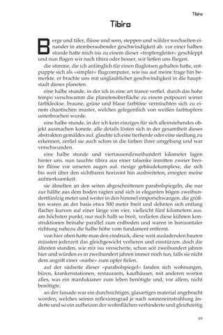 Tibira

                                Tibira

B
       erge und täler, ﬂüsse und seen, steppen und wälder wechselten ei-
       nander in atemberaubender geschwindigkeit ab. vor einer halben
       stunde hatte mich isu zu einem dieser »tropfengleiter« geschleppt
und nun ﬂogen wir nach tibira oder besser, wir ließen uns ﬂiegen.
   die stimme, die ich anfänglich für einen ﬂuglotsen gehalten hatte, ent-
puppte sich als »simpler« ﬂugcomputer, wie isu auf meine frage hin be-
merkte. er brachte uns mit unglaublicher geschwindigkeit in die haupt-
stadt dieses planeten.
   eine halbe stunde, in der ich in eine art trance verﬁel. durch das hohe
tempo verschwamm die planetenoberﬂäche zu einem potpourri wirrer
farbkleckse. braune, grüne und blaue farbtöne vermischten sich zu ei-
nem chaotischen muster, welches gelegentlich von weißen farbtupfern
unterbrochen wurde.
   eine halbe stunde, in der ich kein einziges für sich alleinstehendes ob-
jekt ausmachen konnte. alle details lösten sich in der gesamtheit dieses
abstrakten gemäldes auf. glaubte ich eine tierherde oder eine siedlung zu
erkennen, zerﬁel sie auch schon in die farben ihrer umgebung und war
verschwunden.
   eine halbe stunde und viertausendzweihundert kilometer lagen
hinter uns. nun tauchte tibira aus einer talsenke inmitten zweier brei-
ter ﬂüsse vor unseren augen auf. riesige gebäudekomplexe, die sich
bis weit über den sichtbaren horizont hin ausbreiteten, erregten meine
aufmerksamkeit.
   sie ähnelten an den seiten abgeschnittenen parabolspiegeln, die nur
zur hälfte aus dem boden ragten und sich in eleganten bögen zweihun-
dertfünfzig meter und weiter in den himmel emporschwangen. die größ-
ten waren an der basis etwa 500 meter breit und dehnten sich entlang
ﬂacher kurven auf einer länge von vier, vielleicht fünf kilometern aus.
am höchsten punkt, nur noch halb so breit, verliefen diese kühnen kon-
struktionen beinahe parallel zum erdboden und waren in horizontaler
richtung nahezu die halbe höhe vom fundament entfernt.
   von hier oben hatte man den eindruck, diese weit ausladenden bauten
müssten jederzeit das gleichgewicht verlieren und einstürzen. doch die
ältesten standen, wie mir isu versicherte, schon seit zweihundert jahren
hier und würden es in zweihundert jahren immer noch tun, falls sie nicht
dem angriﬀ einer »narbe« zum opfer ﬁelen.
   auf der südseite dieser »parabolspiegel« fanden sich wohnungen,
büros, krankenstationen, restaurants, kaufhäuser, mit anderen worten
alles, was ein mardukianer zum leben benötigte und, vor allem, nicht
benötigte.
   an der fassade war ein durchsichtiges, glasartiges material angebracht
worden, welches seinen reﬂexionsgrad je nach sonneneinstrahlung än-
derte und so ein aufheizen der wohnﬂächen verhinderte und gleichzeitig

                                                                         69
 