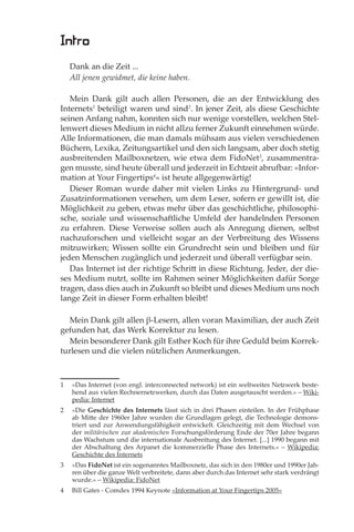 Intro
    Dank an die Zeit ...
    All jenen gewidmet, die keine haben.

   Mein Dank gilt auch allen Personen, die an der Entwicklung des
Internets1 beteiligt waren und sind2. In jener Zeit, als diese Geschichte
seinen Anfang nahm, konnten sich nur wenige vorstellen, welchen Stel-
lenwert dieses Medium in nicht allzu ferner Zukunft einnehmen würde.
Alle Informationen, die man damals mühsam aus vielen verschiedenen
Büchern, Lexika, Zeitungsartikel und den sich langsam, aber doch stetig
ausbreitenden Mailboxnetzen, wie etwa dem FidoNet3, zusammentra-
gen musste, sind heute überall und jederzeit in Echtzeit abrufbar: »Infor-
mation at Your Fingertips4« ist heute allgegenwärtig!
   Dieser Roman wurde daher mit vielen Links zu Hintergrund- und
Zusatzinformationen versehen, um dem Leser, sofern er gewillt ist, die
Möglichkeit zu geben, etwas mehr über das geschichtliche, philosophi-
sche, soziale und wissenschaftliche Umfeld der handelnden Personen
zu erfahren. Diese Verweise sollen auch als Anregung dienen, selbst
nachzuforschen und vielleicht sogar an der Verbreitung des Wissens
mitzuwirken; Wissen sollte ein Grundrecht sein und bleiben und für
jeden Menschen zugänglich und jederzeit und überall verfügbar sein.
   Das Internet ist der richtige Schritt in diese Richtung. Jeder, der die-
ses Medium nutzt, sollte im Rahmen seiner Möglichkeiten dafür Sorge
tragen, dass dies auch in Zukunft so bleibt und dieses Medium uns noch
lange Zeit in dieser Form erhalten bleibt!

   Mein Dank gilt allen β-Lesern, allen voran Maximilian, der auch Zeit
gefunden hat, das Werk Korrektur zu lesen.
   Mein besonderer Dank gilt Esther Koch für ihre Geduld beim Korrek-
turlesen und die vielen nützlichen Anmerkungen.



1   »Das Internet (von engl. interconnected network) ist ein weltweites Netzwerk beste-
    hend aus vielen Rechnernetzwerken, durch das Daten ausgetauscht werden.« – Wiki-
    pedia: Internet
2   »Die Geschichte des Internets lässt sich in drei Phasen einteilen. In der Frühphase
    ab Mitte der 1960er Jahre wurden die Grundlagen gelegt, die Technologie demons-
    triert und zur Anwendungsfähigkeit entwickelt. Gleichzeitig mit dem Wechsel von
    der militärischen zur akademischen Forschungsförderung Ende der 70er Jahre begann
    das Wachstum und die internationale Ausbreitung des Internet. [...] 1990 begann mit
    der Abschaltung des Arpanet die kommerzielle Phase des Internets.« – Wikipedia:
    Geschichte des Internets
3   »Das FidoNet ist ein sogenanntes Mailboxnetz, das sich in den 1980er und 1990er Jah-
    ren über die ganze Welt verbreitete, dann aber durch das Internet sehr stark verdrängt
    wurde.« – Wikipedia: FidoNet
4   Bill Gates - Comdex 1994 Keynote »Information at Your Fingertips 2005«
 