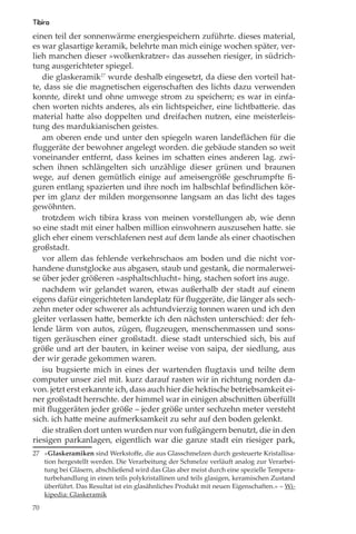 Tibira
einen teil der sonnenwärme energiespeichern zuführte. dieses material,
es war glasartige keramik, belehrte man mich einige wochen später, ver-
lieh manchen dieser »wolkenkratzer« das aussehen riesiger, in südrich-
tung ausgerichteter spiegel.
   die glaskeramik27 wurde deshalb eingesetzt, da diese den vorteil hat-
te, dass sie die magnetischen eigenschaften des lichts dazu verwenden
konnte, direkt und ohne umwege strom zu speichern; es war in einfa-
chen worten nichts anderes, als ein lichtspeicher, eine lichtbatterie. das
material hatte also doppelten und dreifachen nutzen, eine meisterleis-
tung des mardukianischen geistes.
   am oberen ende und unter den spiegeln waren landeﬂächen für die
ﬂuggeräte der bewohner angelegt worden. die gebäude standen so weit
voneinander entfernt, dass keines im schatten eines anderen lag. zwi-
schen ihnen schlängelten sich unzählige dieser grünen und braunen
wege, auf denen gemütlich einige auf ameisengröße geschrumpfte ﬁ-
guren entlang spazierten und ihre noch im halbschlaf beﬁndlichen kör-
per im glanz der milden morgensonne langsam an das licht des tages
gewöhnten.
   trotzdem wich tibira krass von meinen vorstellungen ab, wie denn
so eine stadt mit einer halben million einwohnern auszusehen hatte. sie
glich eher einem verschlafenen nest auf dem lande als einer chaotischen
großstadt.
   vor allem das fehlende verkehrschaos am boden und die nicht vor-
handene dunstglocke aus abgasen, staub und gestank, die normalerwei-
se über jeder größeren »asphaltschlucht« hing, stachen sofort ins auge.
   nachdem wir gelandet waren, etwas außerhalb der stadt auf einem
eigens dafür eingerichteten landeplatz für ﬂuggeräte, die länger als sech-
zehn meter oder schwerer als achtundvierzig tonnen waren und ich den
gleiter verlassen hatte, bemerkte ich den nächsten unterschied: der feh-
lende lärm von autos, zügen, ﬂugzeugen, menschenmassen und sons-
tigen geräuschen einer großstadt. diese stadt unterschied sich, bis auf
größe und art der bauten, in keiner weise von saipa, der siedlung, aus
der wir gerade gekommen waren.
   isu bugsierte mich in eines der wartenden ﬂugtaxis und teilte dem
computer unser ziel mit. kurz darauf rasten wir in richtung norden da-
von. jetzt erst erkannte ich, dass auch hier die hektische betriebsamkeit ei-
ner großstadt herrschte. der himmel war in einigen abschnitten überfüllt
mit ﬂuggeräten jeder größe – jeder größe unter sechzehn meter versteht
sich. ich hatte meine aufmerksamkeit zu sehr auf den boden gelenkt.
   die straßen dort unten wurden nur von fußgängern benutzt, die in den
riesigen parkanlagen, eigentlich war die ganze stadt ein riesiger park,
27 »Glaskeramiken sind Werkstoﬀe, die aus Glasschmelzen durch gesteuerte Kristallisa-
   tion hergestellt werden. Die Verarbeitung der Schmelze verläuft analog zur Verarbei-
   tung bei Gläsern, abschließend wird das Glas aber meist durch eine spezielle Tempera-
   turbehandlung in einen teils polykristallinen und teils glasigen, keramischen Zustand
   überführt. Das Resultat ist ein glasähnliches Produkt mit neuen Eigenschaften.« – Wi-
   kipedia: Glaskeramik

70
 