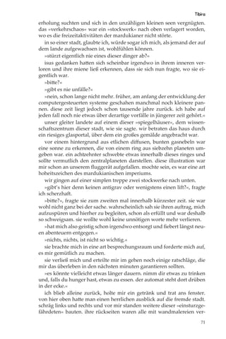 Tibira
erholung suchten und sich in den unzähligen kleinen seen vergnügten.
das »verkehrschaos« war ein »stockwerk« nach oben verlagert worden,
wo es die freizeitaktivitäten der mardukianer nicht störte.
   in so einer stadt, glaubte ich, würde sogar ich mich, als jemand der auf
dem lande aufgewachsen ist, wohlfühlen können.
   »stürzt eigentlich nie eines dieser dinger ab?«
   isus gedanken hatten sich scheinbar irgendwo in ihrem inneren ver-
loren und ihre miene ließ erkennen, dass sie sich nun fragte, wo sie ei-
gentlich war.
   »bitte?«
   »gibt es nie unfälle?«
   »nein, schon lange nicht mehr. früher, am anfang der entwicklung der
computergesteuerten systeme geschahen manchmal noch kleinere pan-
nen. diese zeit liegt jedoch schon tausende jahre zurück. ich habe auf
jeden fall noch nie etwas über derartige vorfälle in jüngerer zeit gehört.«
   unser gleiter landete auf einem dieser »spiegelhäuser«, dem wissen-
schaftszentrum dieser stadt, wie sie sagte. wir betraten das haus durch
ein riesiges glasportal, über dem ein großes gemälde angebracht war.
   vor einem hintergrund aus etlichen diﬀusen, bunten gasnebeln war
eine sonne zu erkennen, die von einem ring aus siebzehn planeten um-
geben war. ein achtzehnter schwebte etwas innerhalb dieses ringes und
sollte vermutlich den zentralplaneten darstellen. diese illustration war
mir schon an unserem ﬂuggerät aufgefallen. mochte sein, es war eine art
hoheitszeichen des mardukianischen imperiums.
   wir gingen auf einer simplen treppe zwei stockwerke nach unten.
   »gibt’s hier denn keinen antigrav oder wenigstens einen lift?«, fragte
ich scherzhaft.
   »bitte?«, fragte sie zum zweiten mal innerhalb kürzester zeit. sie war
wohl nicht ganz bei der sache. wahrscheinlich sah sie ihren auftrag, mich
aufzuspüren und hierher zu begleiten, schon als erfüllt und war deshalb
so schweigsam. sie wollte wohl keine unnötigen worte mehr verlieren.
   »hat mich also geistig schon irgendwo entsorgt und ﬁebert längst neu-
en abenteuern entgegen.«
   »nichts, nichts, ist nicht so wichtig.«
   sie brachte mich in eine art besprechungsraum und forderte mich auf,
es mir gemütlich zu machen.
   sie verließ mich und erteilte mir im gehen noch einige ratschläge, die
mir das überleben in den nächsten minuten garantieren sollten.
   »es könnte vielleicht etwas länger dauern. nimm dir etwas zu trinken
und, falls du hunger hast, etwas zu essen. der automat steht dort drüben
in der ecke.«
   ich blieb alleine zurück, holte mir ein getränk und trat ans fenster.
von hier oben hatte man einen herrlichen ausblick auf die fremde stadt.
schräg links und rechts und vor mir standen weitere dieser »einsturzge-
fährdeten« bauten. ihre rückseiten waren alle mit wandmalereien ver-
                                                                         71
 