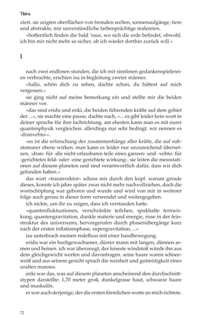 Tibira
ziert. sie zeigten oberﬂächen von fremden welten, sonnenaufgänge, tiere
und abstrakte, mir unverständliche farbenprächtige malereien.
   »hoﬀentlich ﬁnden die bald ‘raus, wo sich die erde beﬁndet, obwohl.
ich bin mir nicht mehr so sicher, ob ich wieder dorthin zurück will.«


1

   nach zwei endlosen stunden, die ich mit sinnlosen gedankenspielerei-
en verbrachte, erschien isu in begleitung zweier männer.
   »hallo, schön dich zu sehen, dachte schon, du hättest auf mich
vergessen.«
   sie ging nicht auf meine bemerkung ein und stellte mir die beiden
männer vor.
   »das sind eridu und enki, die beiden führenden kräfte auf dem gebiet
der ...«, sie machte eine pause, dachte nach, »... es gibt leider kein wort in
deiner sprache für ihre fachrichtung. am ehesten kann man es mit eurer
quantenphysik vergleichen. allerdings nur sehr bedingt. wir nennen es
›dranvehto‹«.
   »es ist die erforschung der zusammenhänge aller kräfte, die auf sub-
atomarer ebene wirken. man kann es leider nur unzureichend überset-
zen, ›dran‹ für ›die nicht erfassbaren teile eines ganzen‹ und ›vehto‹ für
›gerichtetes feld‹ oder ›eine gerichtete wirkung‹. sie leiten die messstati-
onen auf diesem planeten und sind verantwortlich dafür, dass wir dich
gefunden haben.«
   das wort »traumvektor« schoss mir durch den kopf. warum gerade
dieses, konnte ich jahre später zwar nicht mehr nachvollziehen, doch die
wortschöpfung war geboren und wurde und wird von mir in weiterer
folge auch genau in dieser form verwendet und weitergegeben.
   ich nickte, um ihr zu zeigen, dass ich verstanden hatte.
   »quantenﬂuktuationen, verschränkte teilchen, spukhafte fernwir-
kung, quantengravitation, dunkle materie und energie, risse in der fein-
struktur des universums, hervorgerufen durch phasenübergänge kurz
nach der ersten inﬂationsphase, supergravitation, ...«
   isu unterbrach meinen redeﬂuss mit einer handbewegung.
   eridu war ein hochgewachsener, dürrer mann mit langen, dünnen ar-
men und beinen. ich war überzeugt, der leiseste windstoß würde ihn aus
dem gleichgewicht werfen und davontragen. seine haare waren schnee-
weiß und aus seinem gesicht sprach die weisheit und gutmütigkeit eines
uralten mannes.
   enki war das, was auf diesem planeten anscheinend den durchschnitt-
stypen darstellte: 1,70 meter groß, dunkelgraue haut, schwarze haare
und muskulös.
   er war auch derjenige, der die ersten förmlichen worte an mich richtete.


72
 