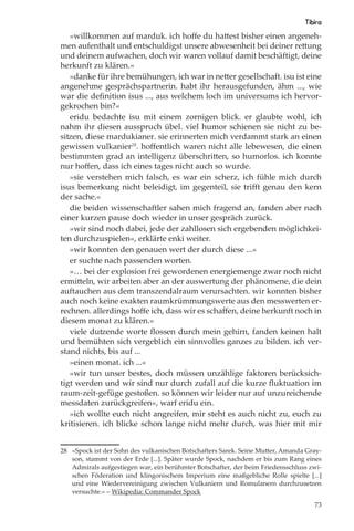 Tibira
   »willkommen auf marduk. ich hoﬀe du hattest bisher einen angeneh-
men aufenthalt und entschuldigst unsere abwesenheit bei deiner rettung
und deinem aufwachen, doch wir waren vollauf damit beschäftigt, deine
herkunft zu klären.«
   »danke für ihre bemühungen, ich war in netter gesellschaft. isu ist eine
angenehme gesprächspartnerin. habt ihr herausgefunden, ähm ..., wie
war die deﬁnition isus ..., aus welchem loch im universums ich hervor-
gekrochen bin?«
   eridu bedachte isu mit einem zornigen blick. er glaubte wohl, ich
nahm ihr diesen ausspruch übel. viel humor schienen sie nicht zu be-
sitzen, diese mardukianer. sie erinnerten mich verdammt stark an einen
gewissen vulkanier28. hoﬀentlich waren nicht alle lebewesen, die einen
bestimmten grad an intelligenz überschritten, so humorlos. ich konnte
nur hoﬀen, dass ich eines tages nicht auch so wurde.
   »sie verstehen mich falsch, es war ein scherz, ich fühle mich durch
isus bemerkung nicht beleidigt, im gegenteil, sie triﬀt genau den kern
der sache.«
   die beiden wissenschaftler sahen mich fragend an, fanden aber nach
einer kurzen pause doch wieder in unser gespräch zurück.
   »wir sind noch dabei, jede der zahllosen sich ergebenden möglichkei-
ten durchzuspielen«, erklärte enki weiter.
   »wir konnten den genauen wert der durch diese ...«
   er suchte nach passenden worten.
   »… bei der explosion frei gewordenen energiemenge zwar noch nicht
ermitteln, wir arbeiten aber an der auswertung der phänomene, die dein
auftauchen aus dem transzendalraum verursachten. wir konnten bisher
auch noch keine exakten raumkrümmungswerte aus den messwerten er-
rechnen. allerdings hoﬀe ich, dass wir es schaﬀen, deine herkunft noch in
diesem monat zu klären.«
   viele dutzende worte ﬂossen durch mein gehirn, fanden keinen halt
und bemühten sich vergeblich ein sinnvolles ganzes zu bilden. ich ver-
stand nichts, bis auf ...
   »einen monat. ich ...«
   »wir tun unser bestes, doch müssen unzählige faktoren berücksich-
tigt werden und wir sind nur durch zufall auf die kurze ﬂuktuation im
raum-zeit-gefüge gestoßen. so können wir leider nur auf unzureichende
messdaten zurückgreifen«, warf eridu ein.
   »ich wollte euch nicht angreifen, mir steht es auch nicht zu, euch zu
kritisieren. ich blicke schon lange nicht mehr durch, was hier mit mir


28 »Spock ist der Sohn des vulkanischen Botschafters Sarek. Seine Mutter, Amanda Gray-
   son, stammt von der Erde [...]. Später wurde Spock, nachdem er bis zum Rang eines
   Admirals aufgestiegen war, ein berühmter Botschafter, der beim Friedensschluss zwi-
   schen Föderation und klingonischem Imperium eine maßgebliche Rolle spielte [...]
   und eine Wiedervereinigung zwischen Vulkaniern und Romulanern durchzusetzen
   versuchte.« – Wikipedia: Commander Spock

                                                                                   73
 
