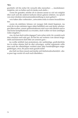 Tibira
geschieht. ich bin sicher ihr versucht alles menschen- ..., mardukianer-
mögliche, mir zu helfen und ich danke euch dafür.«
   »wenn ihr gestattet, möchte ich in diesem monat so viel wie möglich
über euch und die anderen kulturen dieser galaxie erfahren. isu sprach
von einer direkten informationsübermittlung in mein gehirn?«
   »wir haben alles vorbereitet«, antwortete eridu in einem freundlichen
ton.
   »wenn du möchtest, können wir morgen früh damit beginnen. isu
wird dir in den nächsten tagen dabei behilﬂich sein und deine schulun-
gen überwachen. unsere gehirnstrukturen sind zwar sehr ähnlich und es
sind keine komplikationen zu erwarten, doch wollen wir kein unnötiges
risiko eingehen.«
   »isu, du hast doch nichts dagegen? nein sicher nicht, ihr versteht euch
dem anschein nach sehr gut. du bist bis auf weiteres vom dienst freige-
stellt und kümmerst dich bitte um unseren gast.«
   isu wollte sichtlich laut protestieren, der sanftmütige, großväterliche
ton in eridus stimme ließ sie aber schweigen. welche argumente sollte
man auch der allmächtigen weisheit eines über hundertjährigen entge-
genbringen, etwa, ihr passe mein gesicht nicht?
   also hielt sie ihren mund und dachte sich höchstwahrscheinlich: »die-
se paar tage werde ich auch noch überleben.«




74
 
