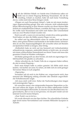 Absturz

                                Absturz

N
       ach der üblichen Hektik vor Antritt einer Urlaubsreise saßen wir
       beide nun in einem Flugzeug Richtung Neuseeland. Als ich ihr
       vorschlug, Urlaub zu machen, hatte ich noch keine Vorstellung
davon, wohin mich diese Reise bringen würde.
   »Fliegen wir nach Neuseeland, Schatz?«, hatte sie mit einem treuher-
zigen Augenaufschlag gefragt. Eine sehr vertraute, nicht unbedeutende
kleine Oberschwingung in ihrer Stimme machte aus dieser kleinen Bitte
freilich ein unabänderliches Faktum, wandelte die Frage zum Imperativ:
Sie wollte nach Neuseeland und nicht nach Italien oder Griechenland
und aus zwei Wochen Urlaub wurden vier.
   Doch was soll’s, waren wir erst mal dort, würde ich es sicher genießen.
Noch hatten wir aber die Hälfte unseres Fluges vor uns.
   Sie schlief und lag oﬀensichtlich schon im weißen Sand am blauen
Meer, unter grünen Palmen und brutzelte in der heißen Sonne. Ich benei-
dete sie um ihre Anpassungsfähigkeit. Ich versuchte schon seit Stunden
ein Quäntchen Schlaf zu kriegen, ohne Erfolg.
   »Hoﬀentlich hatte sie nicht auf das Sonnenöl mit Lichtschutzfaktor
achtundvierzig vergessen, andernfalls könnte es leicht sein, sie erwacht
mit einem schmerzhaften Sonnenbrand aus ihrem Traum und muss den
gesamten Urlaub im Schatten verbringen.«
   Ich blickte gelangweilt aus dem Fenster, als mich ein eigenartiges Ge-
fühl beschlich: Ich glaubte zu schweben.
   »Sicher schwebst du, du Trottel. Falls du es vergessen haben solltest,
du sitzt in einem Flugzeug.«
   Doch mein Körper hatte es anders gemeint. Ich fühlte mich etwas
leichter, viel leichter als sonst. Es schien, als hätte sich ein nicht geringer
Teil meiner Masse in Luft aufgelöst.
   »Eigenartig.«
   Verstohlen sah ich mich in der Kabine um, vergewisserte mich, dass
niemand den Mittelgang entlang schwebte oder ähnliche ungewöhnli-
che Verhaltensmuster zeigte.
   »Ich muss mich wohl irren. Sicher die Nachwirkungen eines langen
und anstrengenden Tages.«
   Ich versuchte erneut, eine einigermaßen bequeme Sitzposition zu ﬁn-
den und schloss die Augen, als mich ein bis dahin unbekanntes Gefühl
der Schwerelosigkeit überraschte. Es dauerte nur den Bruchteil eines Au-
genzwinkerns, aber es war so real gewesen, wie das jetzt wieder auf mir
lastende Gewicht meines Körpers.
   »Zum Teufel, was ist da los.«
   Ich wurde abermals um eine Spur leichter. Ein schrecklicher Gedanke
jagte durch meine Nervenbahnen und versetzte Milliarden Synapsen in
Aufruhr.

                                                                             75
 