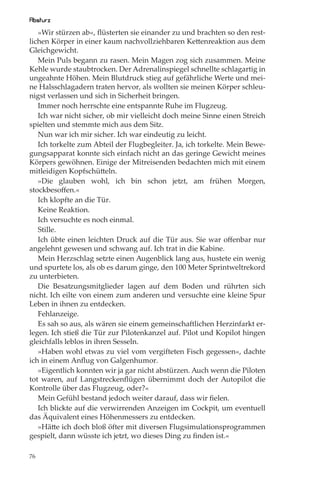 Absturz
   »Wir stürzen ab«, ﬂüsterten sie einander zu und brachten so den rest-
lichen Körper in einer kaum nachvollziehbaren Kettenreaktion aus dem
Gleichgewicht.
   Mein Puls begann zu rasen. Mein Magen zog sich zusammen. Meine
Kehle wurde staubtrocken. Der Adrenalinspiegel schnellte schlagartig in
ungeahnte Höhen. Mein Blutdruck stieg auf gefährliche Werte und mei-
ne Halsschlagadern traten hervor, als wollten sie meinen Körper schleu-
nigst verlassen und sich in Sicherheit bringen.
   Immer noch herrschte eine entspannte Ruhe im Flugzeug.
   Ich war nicht sicher, ob mir vielleicht doch meine Sinne einen Streich
spielten und stemmte mich aus dem Sitz.
   Nun war ich mir sicher. Ich war eindeutig zu leicht.
   Ich torkelte zum Abteil der Flugbegleiter. Ja, ich torkelte. Mein Bewe-
gungsapparat konnte sich einfach nicht an das geringe Gewicht meines
Körpers gewöhnen. Einige der Mitreisenden bedachten mich mit einem
mitleidigen Kopfschütteln.
   »Die glauben wohl, ich bin schon jetzt, am frühen Morgen,
stockbesoﬀen.«
   Ich klopfte an die Tür.
   Keine Reaktion.
   Ich versuchte es noch einmal.
   Stille.
   Ich übte einen leichten Druck auf die Tür aus. Sie war oﬀenbar nur
angelehnt gewesen und schwang auf. Ich trat in die Kabine.
   Mein Herzschlag setzte einen Augenblick lang aus, hustete ein wenig
und spurtete los, als ob es darum ginge, den 100 Meter Sprintweltrekord
zu unterbieten.
   Die Besatzungsmitglieder lagen auf dem Boden und rührten sich
nicht. Ich eilte von einem zum anderen und versuchte eine kleine Spur
Leben in ihnen zu entdecken.
   Fehlanzeige.
   Es sah so aus, als wären sie einem gemeinschaftlichen Herzinfarkt er-
legen. Ich stieß die Tür zur Pilotenkanzel auf. Pilot und Kopilot hingen
gleichfalls leblos in ihren Sesseln.
   »Haben wohl etwas zu viel vom vergifteten Fisch gegessen«, dachte
ich in einem Anﬂug von Galgenhumor.
   »Eigentlich konnten wir ja gar nicht abstürzen. Auch wenn die Piloten
tot waren, auf Langstreckenﬂügen übernimmt doch der Autopilot die
Kontrolle über das Flugzeug, oder?«
   Mein Gefühl bestand jedoch weiter darauf, dass wir ﬁelen.
   Ich blickte auf die verwirrenden Anzeigen im Cockpit, um eventuell
das Äquivalent eines Höhenmessers zu entdecken.
   »Hätte ich doch bloß öfter mit diversen Flugsimulationsprogrammen
gespielt, dann wüsste ich jetzt, wo dieses Ding zu ﬁnden ist.«

76
 