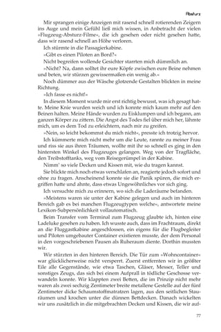 Absturz
   Mir sprangen einige Anzeigen mit rasend schnell rotierenden Zeigern
ins Auge und mein Gefühl ließ mich wissen, in Anbetracht der vielen
»Flugzeug-Absturz-Filme«, die ich gesehen oder nicht gesehen hatte,
dass wir rasend schnell an Höhe verloren.
   Ich stürmte in die Passagierkabine.
   »Gibt es einen Piloten an Bord?«
   Nicht begreifen wollende Gesichter starrten mich dümmlich an.
   »Nicht? Na, dann solltet ihr eure Köpfe zwischen eure Beine nehmen
und beten, wir stürzen gewissermaßen ein wenig ab.«
   Noch dümmer aus der Wäsche glotzende Gestalten blickten in meine
Richtung.
   »Ich fasse es nicht!«
   In diesem Moment wurde mir erst richtig bewusst, was ich gesagt hat-
te. Meine Knie wurden weich und ich konnte mich kaum mehr auf den
Beinen halten. Meine Hände wurden zu Eisklumpen und ich begann, am
ganzen Körper zu zittern. Die Angst des Todes ﬁel über mich her, lähmte
mich, um es dem Tod zu erleichtern, nach mir zu greifen.
   »Nein, so leicht bekommst du mich nicht«, presste ich trotzig hervor.
   Ich kümmerte mich nicht mehr um die Leute, rannte zu meiner Frau
und riss sie aus ihren Träumen, wollte mit ihr so schnell es ging in den
hintersten Winkel des Flugzeuges gelangen. Weg von der Tragﬂäche,
den Treibstoﬀtanks, weg vom Reisegerümpel in der Kabine.
   Nimm’ so viele Decken und Kissen mit, wie du tragen kannst.
   Sie blickte mich noch etwas verschlafen an, reagierte jedoch sofort und
ohne zu fragen. Anscheinend konnte sie die Panik spüren, die mich er-
griﬀen hatte und ahnte, dass etwas Ungewöhnliches vor sich ging.
   Ich versuchte mich zu erinnern, wo sich die Laderäume befanden.
   »Meistens waren sie unter der Kabine gelegen und auch im hinteren
Bereich gab es bei manchen Flugzeugtypen welche«, antwortete meine
Lexikon-Subpersönlichkeit vollautomatisch.
   Beim Transfer vom Terminal zum Flugzeug glaubte ich, hinten eine
Ladeluke gesehen zu haben. Ich wusste auch, dass im Frachtraum, direkt
an die Fluggastkabine angeschlossen, ein eigens für die Flugbegleiter
und Piloten umgebauter Container existieren musste, der dem Personal
in den vorgeschriebenen Pausen als Ruheraum diente. Dorthin mussten
wir.
   Wir stürzten in den hinteren Bereich. Die Tür zum »Wohncontainer«
war glücklicherweise nicht versperrt. Zuerst entfernten wir in größter
Eile alle Gegenstände, wie etwa Taschen, Gläser, Messer, Teller und
sonstiges Zeugs, das sich bei einem Aufprall in tödliche Geschosse ver-
wandeln konnte. Wir klappten zwei Betten, die im Prinzip nicht mehr
waren als zwei sechzig Zentimeter breite metallene Gestelle auf der fünf
Zentimeter dicke Schaumstoﬀmatratzen lagen, aus den seitlichen Stau-
räumen und krochen unter die dünnen Bettdecken. Danach wickelten
wir uns zusätzlich in die mitgebrachten Decken und Kissen, die wir auf-

                                                                        77
 