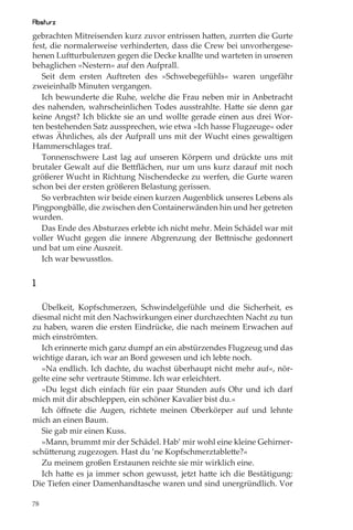 Absturz
gebrachten Mitreisenden kurz zuvor entrissen hatten, zurrten die Gurte
fest, die normalerweise verhinderten, dass die Crew bei unvorhergese-
henen Luftturbulenzen gegen die Decke knallte und warteten in unseren
behaglichen »Nestern« auf den Aufprall.
   Seit dem ersten Auftreten des »Schwebegefühls« waren ungefähr
zweieinhalb Minuten vergangen.
   Ich bewunderte die Ruhe, welche die Frau neben mir in Anbetracht
des nahenden, wahrscheinlichen Todes ausstrahlte. Hatte sie denn gar
keine Angst? Ich blickte sie an und wollte gerade einen aus drei Wor-
ten bestehenden Satz aussprechen, wie etwa »Ich hasse Flugzeuge« oder
etwas Ähnliches, als der Aufprall uns mit der Wucht eines gewaltigen
Hammerschlages traf.
   Tonnenschwere Last lag auf unseren Körpern und drückte uns mit
brutaler Gewalt auf die Bettﬂächen, nur um uns kurz darauf mit noch
größerer Wucht in Richtung Nischendecke zu werfen, die Gurte waren
schon bei der ersten größeren Belastung gerissen.
   So verbrachten wir beide einen kurzen Augenblick unseres Lebens als
Pingpongbälle, die zwischen den Containerwänden hin und her getreten
wurden.
   Das Ende des Absturzes erlebte ich nicht mehr. Mein Schädel war mit
voller Wucht gegen die innere Abgrenzung der Bettnische gedonnert
und bat um eine Auszeit.
   Ich war bewusstlos.


1

  Übelkeit, Kopfschmerzen, Schwindelgefühle und die Sicherheit, es
diesmal nicht mit den Nachwirkungen einer durchzechten Nacht zu tun
zu haben, waren die ersten Eindrücke, die nach meinem Erwachen auf
mich einströmten.
  Ich erinnerte mich ganz dumpf an ein abstürzendes Flugzeug und das
wichtige daran, ich war an Bord gewesen und ich lebte noch.
  »Na endlich. Ich dachte, du wachst überhaupt nicht mehr auf«, nör-
gelte eine sehr vertraute Stimme. Ich war erleichtert.
  »Du legst dich einfach für ein paar Stunden aufs Ohr und ich darf
mich mit dir abschleppen, ein schöner Kavalier bist du.«
  Ich öﬀnete die Augen, richtete meinen Oberkörper auf und lehnte
mich an einen Baum.
  Sie gab mir einen Kuss.
  »Mann, brummt mir der Schädel. Hab’ mir wohl eine kleine Gehirner-
schütterung zugezogen. Hast du ’ne Kopfschmerztablette?«
  Zu meinem großen Erstaunen reichte sie mir wirklich eine.
  Ich hatte es ja immer schon gewusst, jetzt hatte ich die Bestätigung:
Die Tiefen einer Damenhandtasche waren und sind unergründlich. Vor

78
 