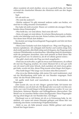 Absturz
allem wunderte ich mich darüber, wie sie es geschaﬀt hatte, die Tasche
während der chaotischen Minuten des Absturzes nicht aus den Augen
zu verlieren.
   Egal.
   Ich sah mich um.
   »Wo sind die anderen?«
   »Welche anderen? Es gibt niemand anderen außer uns beiden, wir
sind hier in völlig einsamer Zweisamkeit.«
   Das hatte ich nicht erwartet. Waren wir wirklich die einzigen Überle-
benden dieser Katastrophe?
   »Was heißt das, wir sind alleine. Sind sonst alle tot?«
   »Nein, ich sagte wir sind alleine. Es ist keine Menschenseele zu ﬁnden,
weder eine lebendige noch eine tote. Keine Leichen, kein Gepäck, nichts.
Nur dieses leere Wrack dort drüben.«
   Sie deutete auf einige herumliegende Flugzeugteile und fuhr mit ihrer
Erklärung fort.
   »Mein erster Gedanke nach dem Aufprall war: ›Weg vom Flugzeug, es
könnte explodieren‹. Ich schleppte dich hierher und wartete einige Zeit,
doch nichts geschah, alles blieb ruhig und ich begann, das Flugzeug nach
weiteren Überlebenden zu durchsuchen. Allerdings fand ich niemanden,
nicht die geringsten Anzeichen, dass noch jemand an Bord dieser Ma-
schine gewesen war. Es scheint so, als ob wir alleine gereist wären.«
   »Das gibt’s doch nicht, der Flug war doch ausgebucht.«
   »Doch das ist nicht alles, es gibt da etwas noch Seltsameres, du solltest
dir mal das Flugzeug ansehen. Im ersten Moment ﬁel es mir gar nicht
auf, ich stand wohl unter Schock, doch nachdem ich mich etwas gefan-
gen hatte, wurde mir klar, dieses Ding musste schon länger dort liegen.«
   »Was heißt länger? Wie lange war ich denn ohne Bewusstsein?«
   »Das ist ja das Merkwürdige, falls meine Uhr noch funktioniert, sind
seit der Bruchlandung nicht mehr als vier Stunden vergangen. Doch
schau’ dir das Wrack selbst mal an.«
   Ich quälte mich hoch und marschierte zu den Bruchstücken des
Flugzeuges.
   Jetzt wusste ich, was sie mit »länger« gemeint hatte. Ich konnte mir
nicht erklären, was ich dort sah. Der Rumpf oder was noch von ihm exis-
tierte, war vom Urwald längst in Besitz genommen worden. Er war von
Sträuchern, kleineren Bäumen und Schlingpﬂanzen überwuchert. Das
Metall war an manchen Stellen schon durchgerostet. Diese Flugzeuglei-
che lag schon länger als vier Stunden hier, viel länger.
   Überhaupt war es viel kleiner als ich es in Erinnerung hatte. Ja, tat-
sächlich, wir waren mit einem Düsenjet geﬂogen und dieses hier war
eindeutig eine kleine zweimotorige Propellermaschine.
   »Sieht so aus, als hätte jemand unsere Mühle geklaut und seinen
Schrott hier liegen lassen.«


                                                                          79
 