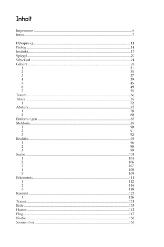 Inhalt
Impressum ...................................................................................................................6
Intro ...............................................................................................................................7

I Ursprung .................................................................................................................13
Prolog ..........................................................................................................................14
Instinkt ........................................................................................................................17
Spiegel.........................................................................................................................20
Schicksal .....................................................................................................................24
Geburt .........................................................................................................................28
    1                                                                                                                             31
    2                                                                                                                             35
    3                                                                                                                             37
    4                                                                                                                             39
    5                                                                                                                             45
    6                                                                                                                             49
    7                                                                                                                             55
Traum..........................................................................................................................66
Tibira ...........................................................................................................................69
    1                                                                                                                             72
Absturz .......................................................................................................................75
    1                                                                                                                             78
    2                                                                                                                             80
Entfernungen .............................................................................................................85
Meldona ......................................................................................................................89
    1                                                                                                                             90
    2                                                                                                                             91
    3                                                                                                                             92
Realität ........................................................................................................................93
    1                                                                                                                             96
    2                                                                                                                             98
    3                                                                                                                             99
Suche .........................................................................................................................101
    1                                                                                                                           104
    2                                                                                                                           106
    3                                                                                                                           107
    4                                                                                                                           108
    5                                                                                                                           109
Erkenntnis ................................................................................................................111
    1                                                                                                                           112
    2                                                                                                                           114
    3                                                                                                                           118
Kontakt .....................................................................................................................123
    1                                                                                                                           126
Trauer........................................................................................................................131
Erde ...........................................................................................................................133
Hastor .......................................................................................................................142
Flug............................................................................................................................147
Narbe.........................................................................................................................158
Sonnentöter ..............................................................................................................165
 
