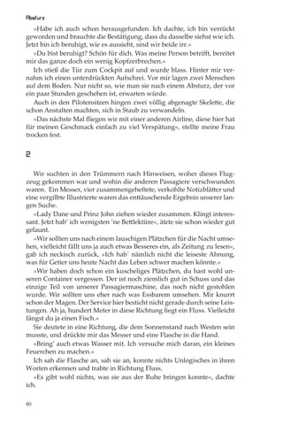 Absturz
   »Habe ich auch schon herausgefunden. Ich dachte, ich bin verrückt
geworden und brauchte die Bestätigung, dass du dasselbe siehst wie ich.
Jetzt bin ich beruhigt, wie es aussieht, sind wir beide irr.«
   »Du bist beruhigt? Schön für dich. Was meine Person betriﬀt, bereitet
mir das ganze doch ein wenig Kopfzerbrechen.«
   Ich stieß die Tür zum Cockpit auf und wurde blass. Hinter mir ver-
nahm ich einen unterdrückten Aufschrei. Vor mir lagen zwei Menschen
auf dem Boden. Nur nicht so, wie man sie nach einem Absturz, der vor
ein paar Stunden geschehen ist, erwarten würde.
   Auch in den Pilotensitzen hingen zwei völlig abgenagte Skelette, die
schon Anstalten machten, sich in Staub zu verwandeln.
   »Das nächste Mal ﬂiegen wir mit einer anderen Airline, diese hier hat
für meinen Geschmack einfach zu viel Verspätung«, stellte meine Frau
trocken fest.


2

   Wir suchten in den Trümmern nach Hinweisen, woher dieses Flug-
zeug gekommen war und wohin die anderen Passagiere verschwunden
waren. Ein Messer, vier zusammengeheftete, verkohlte Notizblätter und
eine vergilbte Illustrierte waren das enttäuschende Ergebnis unserer lan-
gen Suche.
   »Lady Dane und Prinz John ziehen wieder zusammen. Klingt interes-
sant. Jetzt hab’ ich wenigsten ’ne Bettlektüre«, ätzte sie schon wieder gut
gelaunt.
   »Wir sollten uns nach einem lauschigen Plätzchen für die Nacht umse-
hen, vielleicht fällt uns ja auch etwas Besseres ein, als Zeitung zu lesen«,
gab ich neckisch zurück, »Ich hab` nämlich nicht die leiseste Ahnung,
was für Getier uns heute Nacht das Leben schwer machen könnte.«
   »Wir haben doch schon ein kuscheliges Plätzchen, du hast wohl un-
seren Container vergessen. Der ist noch ziemlich gut in Schuss und das
einzige Teil von unserer Passagiermaschine, das noch nicht gestohlen
wurde. Wir sollten uns eher nach was Essbarem umsehen. Mir knurrt
schon der Magen. Der Service hier besticht nicht gerade durch seine Leis-
tungen. Ah ja, hundert Meter in diese Richtung liegt ein Fluss. Vielleicht
fängst du ja einen Fisch.«
   Sie deutete in eine Richtung, die dem Sonnenstand nach Westen sein
musste, und drückte mir das Messer und eine Flasche in die Hand.
   »Bring’ auch etwas Wasser mit. Ich versuche mich daran, ein kleines
Feuerchen zu machen.«
   Ich sah die Flasche an, sah sie an, konnte nichts Unlogisches in ihren
Worten erkennen und trabte in Richtung Fluss.
   »Es gibt wohl nichts, was sie aus der Ruhe bringen konnte«, dachte
ich.

80
 
