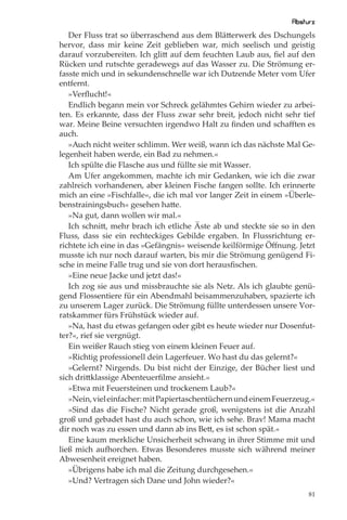 Absturz
   Der Fluss trat so überraschend aus dem Blätterwerk des Dschungels
hervor, dass mir keine Zeit geblieben war, mich seelisch und geistig
darauf vorzubereiten. Ich glitt auf dem feuchten Laub aus, ﬁel auf den
Rücken und rutschte geradewegs auf das Wasser zu. Die Strömung er-
fasste mich und in sekundenschnelle war ich Dutzende Meter vom Ufer
entfernt.
   »Verﬂucht!«
   Endlich begann mein vor Schreck gelähmtes Gehirn wieder zu arbei-
ten. Es erkannte, dass der Fluss zwar sehr breit, jedoch nicht sehr tief
war. Meine Beine versuchten irgendwo Halt zu ﬁnden und schaﬀten es
auch.
   »Auch nicht weiter schlimm. Wer weiß, wann ich das nächste Mal Ge-
legenheit haben werde, ein Bad zu nehmen.«
   Ich spülte die Flasche aus und füllte sie mit Wasser.
   Am Ufer angekommen, machte ich mir Gedanken, wie ich die zwar
zahlreich vorhandenen, aber kleinen Fische fangen sollte. Ich erinnerte
mich an eine »Fischfalle«, die ich mal vor langer Zeit in einem »Überle-
benstrainingsbuch« gesehen hatte.
   »Na gut, dann wollen wir mal.«
   Ich schnitt, mehr brach ich etliche Äste ab und steckte sie so in den
Fluss, dass sie ein rechteckiges Gebilde ergaben. In Flussrichtung er-
richtete ich eine in das »Gefängnis« weisende keilförmige Öﬀnung. Jetzt
musste ich nur noch darauf warten, bis mir die Strömung genügend Fi-
sche in meine Falle trug und sie von dort herausﬁschen.
   »Eine neue Jacke und jetzt das!«
   Ich zog sie aus und missbrauchte sie als Netz. Als ich glaubte genü-
gend Flossentiere für ein Abendmahl beisammenzuhaben, spazierte ich
zu unserem Lager zurück. Die Strömung füllte unterdessen unsere Vor-
ratskammer fürs Frühstück wieder auf.
   »Na, hast du etwas gefangen oder gibt es heute wieder nur Dosenfut-
ter?«, rief sie vergnügt.
   Ein weißer Rauch stieg von einem kleinen Feuer auf.
   »Richtig professionell dein Lagerfeuer. Wo hast du das gelernt?«
   »Gelernt? Nirgends. Du bist nicht der Einzige, der Bücher liest und
sich drittklassige Abenteuerﬁlme ansieht.«
   »Etwa mit Feuersteinen und trockenem Laub?«
   »Nein, viel einfacher: mit Papiertaschentüchern und einem Feuerzeug.«
   »Sind das die Fische? Nicht gerade groß, wenigstens ist die Anzahl
groß und gebadet hast du auch schon, wie ich sehe. Brav! Mama macht
dir noch was zu essen und dann ab ins Bett, es ist schon spät.«
   Eine kaum merkliche Unsicherheit schwang in ihrer Stimme mit und
ließ mich aufhorchen. Etwas Besonderes musste sich während meiner
Abwesenheit ereignet haben.
   »Übrigens habe ich mal die Zeitung durchgesehen.«
   »Und? Vertragen sich Dane und John wieder?«
                                                                      81
 