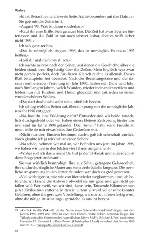 Absturz
   »Idiot. Betrachte mal die erste Seite. Achte besonders auf das Datum.«
   Sie gab mir die Zeitschrift.
   »August ’93. Was ist daran sonderbar.«
   »Kauf dir eine Brille. Sieh genauer hin. Die Zeit hat zwar Spuren hin-
terlassen und die Zahl ist nur noch schwer lesbar, aber es heißt sicher
nicht 1993.«
   Ich sah genauer hin.
   »Das ist unmöglich. August 1998, das ist unmöglich. Es muss 1993
heißen.«
   »Ließ dir mal die Story durch.«
   Ich suchte nervös nach den Seiten, auf denen die Geschichte über die
beiden stand, und ﬂog hastig über die Zeilen. Mein Englisch war zwar
nicht gerade perfekt, doch für diesen Klatsch reichte es allemal. Dieses
Blatt behauptete, frei übersetzt: Nach der Beziehungskrise und der da-
raus resultierenden Trennung im Jahr 1993, hatten sich Dane und John
nach fünf langen Jahren, welch Wunder, wieder ineinander verliebt und
lebten nun mit Kindern und Hund, glücklich und zufrieden in einem
wunderschönen Schloss.
   »Das darf doch nicht wahr sein«, stieß ich hervor.
   Ich schlug wahllos Seiten auf, überall sprang mir die unmögliche Jah-
reszahl 1998 entgegen.
   »Na, hast du eine Erklärung dafür? Entweder sind wir beide tatsäch-
lich durchgedreht oder wir haben einen kleinen Zeitsprung hinter uns
und sind im Jahre 1998 gelandet. Doc Brown29 hätte seine Freude an
uns«, teilte sie mir etwas blass ihre Gedanken mit.
   »Nicht nur der, Einstein bestimmt auch«, gab ich scherzhaft zurück.
Noch glaubte ich ja wirklich an einen Scherz.
   »Na schön, nehmen wir mal an, wir beﬁnden uns jetzt im Jahre 1998,
wo haben wir uns in den letzten vier Jahren aufgehalten?«
   »Woher soll ich das wissen? Du bist ja der SF-Freak und außerdem ist
diese Frage jetzt irrelevant!«
   Sie war wirklich beunruhigt. Ihre zur Schau getragene Gelassenheit,
ihre undurchdringliche Mauer aus Stein zerbröckelte langsam. Die nerv-
liche Anspannung in den letzten Stunden war doch zu groß gewesen.
   »Viel wichtiger ist, wie wir von hier wieder wegkommen, und ich be-
fürchte, ich kenne die Antwort, obwohl sie mir ganz und gar nicht ge-
fallen will. Wer weiß, wo wir sind, kann sein, Tausende Kilometer von
jeder Zivilisation entfernt. Mitten in einem Urwald voller unbekannter
Gefahren, ohne die geringste Vorstellung, wie man mit ihnen fertig wird,
ohne die nötige Ausrüstung«, sprudelte es aus ihr hervor.

29 »Zurück in die Zukunft ist der Name einer Science-Fiction-Film-Trilogie, aus den
   Jahren 1985, 1989 und 1990. In allen drei Filmen führte Robert Zemeckis Regie. Die
   Trilogie zeigt die Zeitreisen des Jugendlichen Marty McFly (Michael J. Fox) und seines
   Freundes Dr. Emmett L. »Doc« Brown (Christopher Lloyd) zwischen den Jahren 1885
   und 2015.« – Wikipedia: Zurück in die Zukunft

82
 