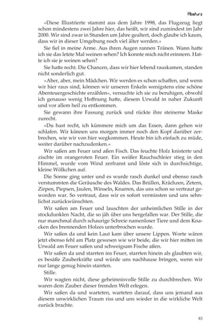 Absturz
   »Diese Illustrierte stammt aus dem Jahre 1998, das Flugzeug liegt
schon mindestens zwei Jahre hier, das heißt, wir sind zumindest im Jahr
2000. Wir sind zwar in Stunden um Jahre gealtert, doch glaube ich kaum,
dass wir in dieser Umgebung noch viel älter werden.«
   Sie ﬁel in meine Arme. Aus ihren Augen rannen Tränen. Wann hatte
ich sie das letzte Mal weinen sehen? Ich konnte mich nicht erinnern. Hat-
te ich sie je weinen sehen?
   Sie hatte recht. Die Chancen, dass wir hier lebend rauskamen, standen
nicht sonderlich gut.
   »Aber, aber, mein Mädchen. Wir werden es schon schaﬀen, und wenn
wir hier raus sind, können wir unseren Enkeln wenigstens eine schöne
Abenteuergeschichte erzählen«, versuchte ich sie zu beruhigen, obwohl
ich genauso wenig Hoﬀnung hatte, diesem Urwald in naher Zukunft
und vor allem heil zu entkommen.
   Sie gewann ihre Fassung zurück und rückte ihre steinerne Maske
zurecht.
   »Du hast recht, ich kümmere mich um das Essen, dann gehen wir
schlafen. Wir können uns morgen immer noch den Kopf darüber zer-
brechen, wie wir von hier wegkommen. Heute bin ich einfach zu müde,
weiter darüber nachzudenken.«
   Wir saßen am Feuer und aßen Fisch. Das feuchte Holz knisterte und
zischte im orangeroten Feuer. Ein weißer Rauchschleier stieg in den
Himmel, wurde vom Wind zerfranst und löste sich in durchsichtige,
kleine Wölkchen auf.
   Die Sonne ging unter und es wurde rasch dunkel und ebenso rasch
verstummten die Geräusche des Waldes. Das Brüllen, Krächzen, Zetern,
Zirpen, Piepsen, Jaulen, Winseln, Knarren, das uns schon so vertraut ge-
worden war. So vertraut, dass wir es sofort vermissten und uns sehn-
lichst zurückwünschten.
   Wir saßen am Feuer und lauschten der unheimlichen Stille in der
stockdunklen Nacht, die so jäh über uns hergefallen war. Der Stille, die
nur manchmal durch schaurige Schreie namenloser Tiere und dem Kna-
cken des brennenden Holzes unterbrochen wurde.
   Wir saßen da und kein Laut kam über unsere Lippen. Worte wären
jetzt ebenso fehl am Platz gewesen wie wir beide, die wir hier mitten im
Urwald am Feuer saßen und schweigsam Fische aßen.
   Wir saßen da und starrten ins Feuer, starrten hinein als glaubten wir,
es besäße Zauberkräfte und würde uns nachhause bringen, wenn wir
nur lange genug hinein starrten.
   Stille.
   Wir wagten nicht, diese geheimnisvolle Stille zu durchbrechen. Wir
waren dem Zauber dieser fremden Welt erlegen.
   Wir saßen da und warteten, warteten darauf, dass uns jemand aus
diesem unwirklichen Traum riss und uns wieder in die wirkliche Welt
zurück brachte.

                                                                       83
 