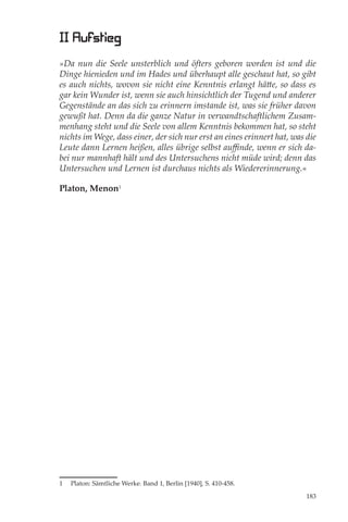 II Aufstieg
»Da nun die Seele unsterblich und öfters geboren worden ist und die
Dinge hienieden und im Hades und überhaupt alle geschaut hat, so gibt
es auch nichts, wovon sie nicht eine Kenntnis erlangt hätte, so dass es
gar kein Wunder ist, wenn sie auch hinsichtlich der Tugend und anderer
Gegenstände an das sich zu erinnern imstande ist, was sie früher davon
gewußt hat. Denn da die ganze Natur in verwandtschaftlichem Zusam-
menhang steht und die Seele von allem Kenntnis bekommen hat, so steht
nichts im Wege, dass einer, der sich nur erst an eines erinnert hat, was die
Leute dann Lernen heißen, alles übrige selbst auﬃnde, wenn er sich da-
bei nur mannhaft hält und des Untersuchens nicht müde wird; denn das
Untersuchen und Lernen ist durchaus nichts als Wiedererinnerung.«

Platon, Menon1




1   Platon: Sämtliche Werke. Band 1, Berlin [1940], S. 410-458.

                                                                         183
 