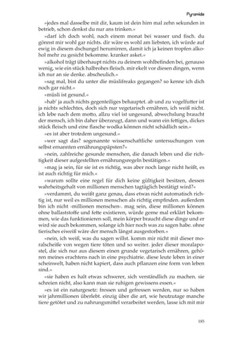 Pyramide
   »jedes mal dasselbe mit dir, kaum ist dein hirn mal zehn sekunden in
betrieb, schon denkst du nur ans trinken.«
   »darf ich doch wohl, nach einem monat bei wasser und ﬁsch. du
gönnst mir wohl gar nichts. dir wäre es wohl am liebsten, ich würde auf
ewig in diesem dschungel herumirren, damit ich ja keinen tropfen alko-
hol mehr zu gesicht bekomme. kranker asket.«
   »alkohol trägt überhaupt nichts zu deinem wohlbeﬁnden bei, genauso
wenig, wie ein stück halbrohes ﬂeisch. mir ekelt vor diesen dingen, wenn
ich nur an sie denke. abscheulich.«
   »sag mal, bist du unter die müslifreaks gegangen? so kenne ich dich
noch gar nicht.«
   »müsli ist gesund.«
   »hab’ ja auch nichts gegenteiliges behauptet. ab und zu vogelfutter ist
ja nichts schlechtes, doch sich nur vegetarisch ernähren, ich weiß nicht.
ich lebe nach dem motto, allzu viel ist ungesund, abwechslung braucht
der mensch, ich bin daher überzeugt, dann und wann ein fettiges, dickes
stück ﬂeisch und eine ﬂasche wodka können nicht schädlich sein.«
   »es ist aber trotzdem ungesund.«
   »wer sagt das? sogenannte wissenschaftliche untersuchungen von
selbst ernannten ernährungspäpsten?«
   »nein, zahlreiche gesunde menschen, die danach leben und die rich-
tigkeit dieser aufgestellten ernährungsregeln bestätigen.«
   »mag ja sein, für sie ist es richtig, was aber noch lange nicht heißt, es
ist auch richtig für mich.«
   »warum sollte eine regel für dich keine gültigkeit besitzen, dessen
wahrheitsgehalt von millionen menschen tagtäglich bestätigt wird?«
   »verdammt, du weißt ganz genau, dass etwas nicht automatisch rich-
tig ist, nur weil es millionen menschen als richtig empﬁnden. außerdem
bin ich nicht ›millionen menschen‹. mag sein, diese millionen können
ohne ballaststoﬀe und fette existieren, würde gerne mal erklärt bekom-
men, wie das funktionieren soll, mein körper braucht diese dinge und er
wird sie auch bekommen, solange ich hier noch was zu sagen habe. ohne
tierisches eiweiß wäre der mensch längst ausgestorben.«
   »nein, ich weiß, was du sagen willst. komm mir nicht mit dieser mo-
ralscheiße von wegen tiere töten und so weiter. jeder dieser moralapo-
stel, die sich nur aus diesem einen grunde vegetarisch ernähren, gehö-
ren meines erachtens nach in eine psychiatrie. diese leute leben in einer
scheinwelt, haben nicht kapiert, dass auch pﬂanzen eine form von leben
sind.«
   »sie haben es halt etwas schwerer, sich verständlich zu machen. sie
schreien nicht, also kann man sie ruhigen gewissens essen.«
   »es ist ein naturgesetz: fressen und gefressen werden, nur so haben
wir jahrmillionen überlebt. einzig über die art, wie heutzutage manche
tiere getötet und zu nahrungsmittel verarbeitet werden, lasse ich mit mir


                                                                         185
 