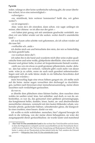 Pyramide
reden. solange es aber keine synthetische nahrung gibt, die unser überle-
ben sichert, ist es eine notwendigkeit.«
   »schweigen.«
   »na, müslifreak, kein weiterer kommentar? heißt das, wir gehen
weiter?«
   »es ist ungesund.«
   »klar. wenn du’s dir einredest, dann schon. wie sagte unlängst ein
weiser, alter chinese: ›es ist alles nur der geist‹.«
   »wir haben jetzt genug zeit mit unnützem geschwätz vertrödelt. ma-
chen wir uns lieber wieder auf die socken. weiter durch’s unentdeckte
land2.«
   ich war kaum zehn schritte weit gekommen, als ich schon wieder auf
die nase ﬁel.
   »verﬂuchte sch...ande.«
   ich drehte mich um und betrachtete den stein, der mir so hinterhältig
ein bein gestellt hatte.
   »wo wachsen denn die?«
   ich nahm ihn in die hand und wunderte mich über seine exakte quad-
ratische form und seine weiße, glattpolierte oberﬂäche. eine seite war mit
brauner und grüner farbe, in einer art leopardenmuster bemalt worden.
   »sieht aus wie ein etwas zu groß geratener pﬂasterstein, marke ›delu-
xe‹. den hat sicher wer verloren. vielleicht gibt’s noch mehr von dieser
sorte. wäre ja zu schön, wenn sie auch noch geordnet nebeneinander-
liegen und sich als nette kleine straße in ein hübsches bewohntes dorf
entpuppen würden.«
   mein herzschlag legte eine etwas höhere gangart ein. ich stellte mich
auf die beine. meine augen versuchten den dschungel zu durchdrin-
gen, suchten nach hinweisen einer menschenansammlung. meine ohren
lauschten nach verdächtigen geräuschen.
   da war es.
   es ähnelte dem plätschern eines kleinen baches, dem rauschen eines
waldes im sanften wind. leise, fast unhörbar. und doch, es war da. un-
bestreitbar, es war da, das gemurmel einer größeren personengruppe,
das konglomerat heller, dunkler, leiser, lauter, an- und abschwellender
menschlicher stimmen, vermischt mit den lauten blökender schafe, wie-
hernder pferde, gackernder hühner, schnatternder gänse, die klangwol-
ke eines marktes, eines basars. direkt vor mir.
   ich wollte es nicht wahrhaben. menschen, hier? zögernd bewegte ich
mich in die richtung, von der meine ohren behaupteten, sie wäre der
ausgangspunkt dieser geräuschkulisse. sie wurde lauter und manchmal

2     »Star Trek VI: Das unentdeckte Land ist der sechste Star-Trek-Kinoﬁlm und der letzte,
      in dem die Originalcrew mitspielt und der (ausschließlich) auf der Fernsehserie Raum-
      schiﬀ Enterprise basiert. Der Titel ist eine Anspielung auf Shakespeares Hamlet, III. Akt,
      Szene 1; anders als im Theaterstück ist hier jedoch nicht der Tod, sondern die Zukunft
      gemeint.« – Wikipedia: Star Trek VI: Das unentdeckte Land

186
 