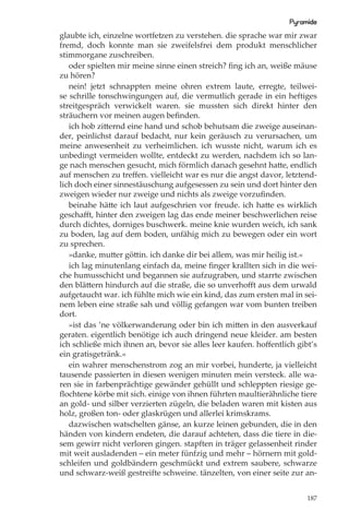 Pyramide
glaubte ich, einzelne wortfetzen zu verstehen. die sprache war mir zwar
fremd, doch konnte man sie zweifelsfrei dem produkt menschlicher
stimmorgane zuschreiben.
   oder spielten mir meine sinne einen streich? ﬁng ich an, weiße mäuse
zu hören?
   nein! jetzt schnappten meine ohren extrem laute, erregte, teilwei-
se schrille tonschwingungen auf, die vermutlich gerade in ein heftiges
streitgespräch verwickelt waren. sie mussten sich direkt hinter den
sträuchern vor meinen augen beﬁnden.
   ich hob zitternd eine hand und schob behutsam die zweige auseinan-
der, peinlichst darauf bedacht, nur kein geräusch zu verursachen, um
meine anwesenheit zu verheimlichen. ich wusste nicht, warum ich es
unbedingt vermeiden wollte, entdeckt zu werden, nachdem ich so lan-
ge nach menschen gesucht, mich förmlich danach gesehnt hatte, endlich
auf menschen zu treﬀen. vielleicht war es nur die angst davor, letztend-
lich doch einer sinnestäuschung aufgesessen zu sein und dort hinter den
zweigen wieder nur zweige und nichts als zweige vorzuﬁnden.
   beinahe hätte ich laut aufgeschrien vor freude. ich hatte es wirklich
geschaﬀt, hinter den zweigen lag das ende meiner beschwerlichen reise
durch dichtes, dorniges buschwerk. meine knie wurden weich, ich sank
zu boden, lag auf dem boden, unfähig mich zu bewegen oder ein wort
zu sprechen.
   »danke, mutter göttin. ich danke dir bei allem, was mir heilig ist.«
   ich lag minutenlang einfach da, meine ﬁnger krallten sich in die wei-
che humusschicht und begannen sie aufzugraben, und starrte zwischen
den blättern hindurch auf die straße, die so unverhoﬀt aus dem urwald
aufgetaucht war. ich fühlte mich wie ein kind, das zum ersten mal in sei-
nem leben eine straße sah und völlig gefangen war vom bunten treiben
dort.
   »ist das ’ne völkerwanderung oder bin ich mitten in den ausverkauf
geraten. eigentlich benötige ich auch dringend neue kleider. am besten
ich schließe mich ihnen an, bevor sie alles leer kaufen. hoﬀentlich gibt’s
ein gratisgetränk.«
   ein wahrer menschenstrom zog an mir vorbei, hunderte, ja vielleicht
tausende passierten in diesen wenigen minuten mein versteck. alle wa-
ren sie in farbenprächtige gewänder gehüllt und schleppten riesige ge-
ﬂochtene körbe mit sich. einige von ihnen führten maultierähnliche tiere
an gold- und silber verzierten zügeln, die beladen waren mit kisten aus
holz, großen ton- oder glaskrügen und allerlei krimskrams.
   dazwischen watschelten gänse, an kurze leinen gebunden, die in den
händen von kindern endeten, die darauf achteten, dass die tiere in die-
sem gewirr nicht verloren gingen. stapften in träger gelassenheit rinder
mit weit ausladenden – ein meter fünfzig und mehr – hörnern mit gold-
schleifen und goldbändern geschmückt und extrem saubere, schwarze
und schwarz-weiß gestreifte schweine. tänzelten, von einer seite zur an-


                                                                       187
 