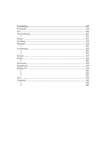 II Aufstieg ................................................................................................................183
Pyramide ..................................................................................................................184
Isu ..............................................................................................................................205
Verwandlung ...........................................................................................................207
    1                                                                                                                             214
Dilmu ........................................................................................................................221
Zwilling ....................................................................................................................234
Rebellen ....................................................................................................................252
    1                                                                                                                             258
Vorahnung ...............................................................................................................264
    1                                                                                                                             266
    2                                                                                                                             269
Kampf .......................................................................................................................275
Felder ........................................................................................................................282
    1                                                                                                                             288
Schwester..................................................................................................................299
Regelkreise ...............................................................................................................309
Reality-TV ................................................................................................................318
    1                                                                                                                             322
    2                                                                                                                             324
    3                                                                                                                             327
Flut ............................................................................................................................329
Thailand ....................................................................................................................343
    1                                                                                                                             344
    2                                                                                                                             348
 