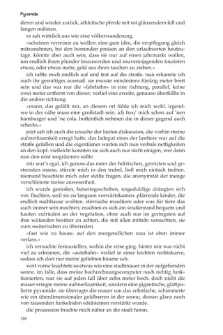 Pyramide
deren und wieder zurück, athletische pferde mit rot glänzendem fell und
langen mähnen.
   es sah wirklich aus wie eine völkerwanderung.
   »scheinen verreisen zu wollen. eine gute idee, die verpﬂegung gleich
mitzunehmen, bei den horrenden preisen an den urlaubsorten heutzu-
tage. könnte aber auch sein, dass sie nur auf einen jahrmarkt wollen,
um endlich ihren plunder loszuwerden und souvenirjagenden touristen
etwas, oder etwas mehr, geld aus ihren taschen zu ziehen.«
   ich raﬀte mich endlich auf und trat auf die straße. nun erkannte ich
auch ihr gewaltiges ausmaß. sie musste mindestens fünfzig meter breit
sein und das war nur die »fahrbahn« in eine richtung. parallel, keine
zwei meter entfernt von dieser, verlief eine zweite, genauso überfüllte in
die andere richtung.
   »mann, das gefällt mir, an diesem ort fühle ich mich wohl. irgend-
wo in der nähe muss eine großstadt sein. ich freu’ mich schon auf ’nen
hamburger und ’ne cola. hoﬀentlich nehmen die in dieser gegend auch
schecks.«
   jetzt sah ich auch die ursache der lauten diskussion, die vorhin meine
aufmerksamkeit erregt hatte. das ladegut eines der lasttiere war auf die
straße gefallen und die eigentümer warfen sich nun verbale nettigkeiten
an den kopf. vielleicht konnten sie sich auch nur nicht einigen, wer denn
nun den mist wegräumen sollte.
   mir war’s egal. ich genoss das meer der hektischen, gereizten und ge-
stressten masse, stürzte mich in den trubel, ließ mich einfach treiben.
niemand beachtete mich oder stellte fragen. die anonymität der menge
verschleierte meine anwesenheit.
   ich wurde gestoßen, beiseitegeschoben, ungeduldige drängten sich
vor, ﬂuchten, weil sie zu langsam vorwärtskamen. plärrende kinder, die
endlich nachhause wollten. störrische maultiere oder was für tiere das
auch immer sein mochten, machten es sich am straßenrand bequem und
kauten zufrieden an der vegetation, ohne auch nur im geringsten auf
ihre wütenden besitzer zu achten, die mit allen mitteln versuchten, sie
zum weitertraben zu überreden.
   »fast wie zu hause. auf den morgendlichen stau ist eben immer
verlass.«
   ich versuchte festzustellen, wohin die reise ging. hinter mir war nicht
viel zu erkennen, die »autobahn« verlief in einer leichten rechtskurve,
sodass ich dort nur meine geliebten bäume sah.
   weit vorne leuchtete so etwas wie eine stadtmauer in der aufgehenden
sonne. im falle, dass meine hochrechnungscomputer noch richtig funk-
tionierten, war sie auf jeden fall über zehn meter hoch. doch nicht die
mauer erregte meine aufmerksamkeit, sondern eine gigantische, glattpo-
lierte pyramide. sie überragte die mauer um das zehnfache, schimmerte
wie ein überdimensionaler goldbarren in der sonne, dessen glanz noch
von tausenden funkelnden edelsteinen verstärkt wurde.
   die prozession brachte mich näher an die stadt heran.
188
 