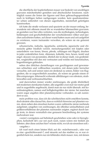 Pyramide
   die oberﬂäche der kupferfarbenen mauer war bedeckt von unzähligen
gravuren märchenhafter gestalten und abscheulicher kreaturen. nach-
träglich waren die linien der ﬁguren und ihrer gebrauchsgegenstände
noch in kräftigen farben nachgezogen worden. kein quadratzentime-
ter schien unberührt von diesen sagenhaften, meisterhaft gefertigten
kunstwerken.
   ich hatte die straße verlassen und spazierte an der mauer entlang, be-
wunderte mit oﬀenem mund die so wunderbar lebensechten gravuren.
an gestalten war hier alles vertreten, was die mythologien, technologien,
heldenepen und geschichtsbücher der verschiedensten völker und epo-
chen aufzubieten hatten. auf dieser wand hatten raum und zeit aufgehört
zu existieren, waren ineinander verwoben, als wären sie nie getrennt
gewesen.
   schumerische, indische, ägyptische, aztekische, japanische und chi-
nesische götter friedlich vereint. menschengestalten mit köpfen oder
unterleibern von tieren, löwen, pferde, schlangen mit ﬂügeln, drachen
in jeder erdenklichen form. dämonen, kobolde, feen, hexen, teufel und
engel. skizzen von pyramiden, ähnlich der in dieser stadt, von großstäd-
ten, vergleichbar mit den mir vertrauten und welche mit futuristischen,
bogenförmigen gebäuden.
   neben den üblichen darstellungen von geschlagenen und gewonne-
nen schlachten und vollbrachten wundern, mit denen jeder herrscher
versuchte, sich und seinen taten ein denkmal zu setzen, bilder von ﬂug-
geräten, die so ungewöhnlich aussahen, als wären sie gerade einem sf-
ﬁlm entsprungen. lebensecht wirkende abbildungen von robotern, strah-
lenwaﬀen und weltraumschlachten.
   und dazwischen immer wieder zeichnungen, die große ähnlichkeit
mit modernen sternkarten hatten. alle ungefähr zwei mal vier meter groß
und in augenhöhe angebracht, damit man sie nur nicht übersah. mit ko-
ordinatengittern, namen und helligkeitsgrößen der sterne. bei manchen
waren sogar angaben über planetensysteme vorhanden. es sah zumin-
dest so aus.
   mein problem war, dass ich die schriftzeichen nicht entziﬀern konnte,
doch deutete alles darauf hin, dass es wirklich hinweise auf planeten wa-
ren. denn neben den einzelnen karten waren zahlreiche sterne nochmals
aufgelistet, umgeben von zeichnungen, die oﬀenbar umlaufbahnen und
größenverhältnisse der planeten zueinander zeigten. ergänzt durch lan-
ge texte, in denen vermutlich eine genauere beschreibung der systeme
nachzulesen war.
   »wenn’s wenigstens auf hebräisch geschrieben wäre oder in hierogly-
phen, keilschrift tät’s zur not auch noch, runen wären mir freilich am
liebsten. aber diese zeichen hier? wüsste nicht, wo ich sie einordnen soll.«
   »angeber.«
   ich warf noch einen letzten blick auf die »märchenwand«, oder war
es eine »geschichtswand«?, und steuerte auf das stadttor zu. es war ei-
gentlich kein tor, sondern nur ein fehlendes stück mauer. tore, mit denen

                                                                         189
 