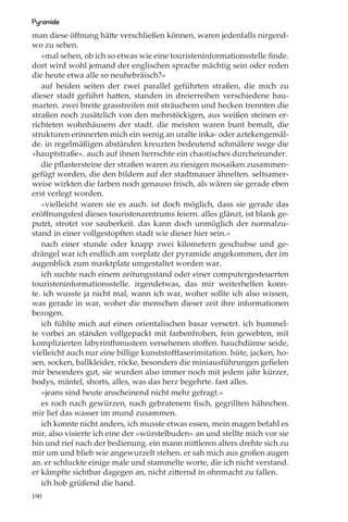 Pyramide
man diese öﬀnung hätte verschließen können, waren jedenfalls nirgend-
wo zu sehen.
   »mal sehen, ob ich so etwas wie eine touristeninformationsstelle ﬁnde.
dort wird wohl jemand der englischen sprache mächtig sein oder reden
die heute etwa alle so neuhebräisch?«
   auf beiden seiten der zwei parallel geführten straßen, die mich zu
dieser stadt geführt hatten, standen in dreierreihen verschiedene bau-
marten. zwei breite grasstreifen mit sträuchern und hecken trennten die
straßen noch zusätzlich von den mehrstöckigen, aus weißen steinen er-
richteten wohnhäusern der stadt. die meisten waren bunt bemalt, die
strukturen erinnerten mich ein wenig an uralte inka- oder aztekengemäl-
de. in regelmäßigen abständen kreuzten bedeutend schmälere wege die
»hauptstraße«. auch auf ihnen herrschte ein chaotisches durcheinander.
   die pﬂastersteine der straßen waren zu riesigen mosaiken zusammen-
gefügt worden, die den bildern auf der stadtmauer ähnelten. seltsamer-
weise wirkten die farben noch genauso frisch, als wären sie gerade eben
erst verlegt worden.
   »vielleicht waren sie es auch. ist doch möglich, dass sie gerade das
eröﬀnungsfest dieses touristenzentrums feiern. alles glänzt, ist blank ge-
putzt, strotzt vor sauberkeit. das kann doch unmöglich der normalzu-
stand in einer vollgestopften stadt wie dieser hier sein.«
   nach einer stunde oder knapp zwei kilometern geschubse und ge-
drängel war ich endlich am vorplatz der pyramide angekommen, der im
augenblick zum marktplatz umgestaltet worden war.
   ich suchte nach einem zeitungsstand oder einer computergesteuerten
touristeninformationsstelle. irgendetwas, das mir weiterhelfen konn-
te. ich wusste ja nicht mal, wann ich war, woher sollte ich also wissen,
was gerade in war, woher die menschen dieser zeit ihre informationen
bezogen.
   ich fühlte mich auf einen orientalischen basar versetzt. ich bummel-
te vorbei an ständen vollgepackt mit farbenfrohen, fein gewebten, mit
komplizierten labyrinthmustern versehenen stoﬀen. hauchdünne seide,
vielleicht auch nur eine billige kunststoﬀfaserimitation. hüte, jacken, ho-
sen, socken, ballkleider, röcke, besonders die miniausführungen geﬁelen
mir besonders gut, sie wurden also immer noch mit jedem jahr kürzer,
bodys, mäntel, shorts, alles, was das herz begehrte. fast alles.
   »jeans sind heute anscheinend nicht mehr gefragt.«
   es roch nach gewürzen, nach gebratenem ﬁsch, gegrillten hähnchen.
mir lief das wasser im mund zusammen.
   ich konnte nicht anders, ich musste etwas essen, mein magen befahl es
mir, also visierte ich eine der »würstelbuden« an und stellte mich vor sie
hin und rief nach der bedienung. ein mann mittleren alters drehte sich zu
mir um und blieb wie angewurzelt stehen. er sah mich aus großen augen
an. er schluckte einige male und stammelte worte, die ich nicht verstand.
er kämpfte sichtbar dagegen an, nicht zitternd in ohnmacht zu fallen.
   ich hob grüßend die hand.
190
 