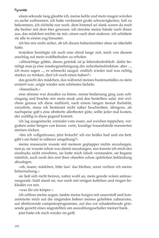Pyramide
   einen sekunde lang glaubte ich, meine kehle und mein magen würden
zu asche verbrennen. ich hatte verdammt große schwierigkeiten, luft zu
bekommen, ich röchelte nur noch. dem himmel sei dank waren da noch
die becher mit dem bier gewesen. ich streckte meine hände nach ihnen
aus, das mädchen reichte sie mir, einen nach dem anderen. ich schüttete
sie alle in einem zug hinunter.
   ich bin mir nicht sicher, ob ich diesen bakterientöter ohne sie überlebt
hätte.
   trotzdem benötigte ich noch eine elend lange zeit, mich von diesem
anschlag auf mein wohlbeﬁnden zu erholen.
   »allmächtige göttin, dieses getränk ist ja lebensbedrohlich. dafür be-
nötigt man ja eine sondergenehmigung der sicherheitsdirektion. aber ...,
ich muss sagen ..., es schmeckt saugut. endlich wieder mal was richtig
starkes zu trinken. darf ich noch einen haben?«
   das gesicht des mädchen, das während meines hustenanfalles zu stein
erstarrt war, zeigte wieder sein schönstes lächeln.
   »himmlisch.«
   eine stimme war draußen zu hören. meine bedienung ging zum zelt-
eingang und brachte mir mein steak und den bestellten salat. mit wel-
chem genuss ich diese mahlzeit, nach einem langen monat ﬁschdiät,
verzehrte, muss ich bestimmt nicht näher beschreiben. übrigens, als
nachspeise gab’s eine obsttorte allerbester güte, sollte jeder mal kosten,
der zufällig in diese gegend kommt.
   ich lag ausgestreckt, ermüdet vom essen, auf weichen teppichen, ver-
graben unter bergen von kissen. zarte, kundige frauenhände massierten
meinen rücken.
   »bin ich vollgefressen, jetzt bräucht’ ich ein heißes bad und ein bett.
gibt’s ein hotel in näherer umgebung?«
   meine masseurin wusste mit meinem geplapper nichts anzufangen.
nun ja, sie wusste schon was damit anzufangen, nur konnte ich mich des
eindrucks nicht erwehren, sie hatte mich falsch verstanden, sie begann
nämlich, auch noch den rest ihrer ohnehin schon spärlichen bekleidung
abzulegen.
   »oh, mann, mädchen, bitte lass’ das bleiben, sonst verliere ich meine
beherrschung.«
   sie ließ sich nicht beirren, nahm wohl an, mein gerede wären anfeue-
rungsrufe. bald stand sie, nur noch mit einigen kettchen und ringen be-
kleidet vor mir.
   »was für ein körper.«
   ich schloss meine augen, tankte meine lungen mit sauerstoﬀ und kon-
zentrierte mich auf die singenden bohrer meines geliebten zahnarztes,
auf abstürzende computerprogramme, auf das vor schadenfreude grin-
sende gesicht eines angestellten am auszahlungsschalter meiner bank.
   jetzt hatte ich mich wieder im griﬀ.


192
 