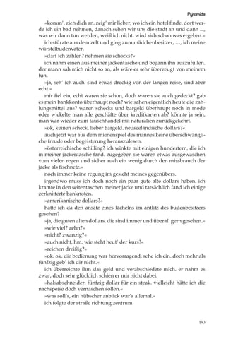 Pyramide
   »komm’, zieh dich an. zeig’ mir lieber, wo ich ein hotel ﬁnde. dort wer-
de ich ein bad nehmen, danach sehen wir uns die stadt an und dann ...,
was wir dann tun werden, weiß ich nicht. wird sich schon was ergeben.«
   ich stürzte aus dem zelt und ging zum mädchenbesitzer, …, ich meine
würstelbudenvater.
   »darf ich zahlen? nehmen sie schecks?«
   ich nahm einen aus meiner jackentasche und begann ihn auszufüllen.
der mann sah mich nicht so an, als wäre er sehr überzeugt von meinem
tun.
   »ja, seh’ ich auch. sind etwas dreckig von der langen reise, sind aber
echt.«
   mir ﬁel ein, echt waren sie schon, doch waren sie auch gedeckt? gab
es mein bankkonto überhaupt noch? wie sahen eigentlich heute die zah-
lungsmittel aus? waren schecks und bargeld überhaupt noch in mode
oder wickelte man alle geschäfte über kreditkarten ab? könnte ja sein,
man war wieder zum tauschhandel mit naturalien zurückgekehrt.
   »ok, keinen scheck. lieber bargeld. neuseeländische dollars?«
   auch jetzt war aus dem mienenspiel des mannes keine überschwängli-
che freude oder begeisterung herauszulesen.
   »österreichische schilling? ich winkte mit einigen hundertern, die ich
in meiner jackentasche fand. zugegeben sie waren etwas ausgewaschen
vom vielen regen und sicher auch ein wenig durch den missbrauch der
jacke als ﬁschnetz.«
   noch immer keine regung im gesicht meines gegenübers.
   irgendwo muss ich doch noch ein paar gute alte dollars haben. ich
kramte in den seitentaschen meiner jacke und tatsächlich fand ich einige
zerknitterte banknoten.
   »amerikanische dollars?«
   hatte ich da den ansatz eines lächelns im antlitz des budenbesitzers
gesehen?
   »ja, die guten alten dollars. die sind immer und überall gern gesehen.«
   »wie viel? zehn?«
   »nicht? zwanzig?«
   »auch nicht. hm. wie steht heut’ der kurs?«
   »reichen dreißig?«
   »ok. ok. die bedienung war hervorragend. sehe ich ein. doch mehr als
fünfzig geb’ ich dir nicht.«
   ich überreichte ihm das geld und verabschiedete mich. er nahm es
zwar, doch sehr glücklich schien er mir nicht dabei.
   »halsabschneider. fünfzig dollar für ein steak. vielleicht hätte ich die
nachspeise doch vernaschen sollen.«
   »was soll’s, ein hübscher anblick war’s allemal.«
   ich folgte der straße richtung zentrum.


                                                                        193
 