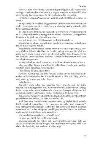 Pyramide
   davor 21 fünf meter hohe statuen mit grimmigem blick. waren wohl
verärgert, weil sie das schwere dach tragen mussten, welches sich vom
oberen ende des fundaments zu ihren schultern hin erstreckte.
   »wo ist der eingang? wenn mein instinkt mich nicht täuscht, sicher im
osten.«
   ich spazierte am relief entlang gen osten und dachte über den sinn der
vielen verschlossenen türen nach, konnte allerdings keine zufriedenstel-
lende erklärung ﬁnden.
   als ich um eine der beiden ostecken bog, war ich ein wenig überrascht.
es war nirgendwo eine eingangstüre zu sehen, zumindest keine geöﬀne-
te. diese seite glich der nordseite aufs haar.
   »na gut, dann eben nicht im osten, vielleicht im süden.«
   also wanderte ich zur südseite und stand ein weiteres mal mit oﬀenem
mund in der gegend herum.
   ein breiter kanal endete in einem hafen direkt an der pyramide, zwei
zugbrücken führten darüber. an beiden ufern standen die gleichen
grimmigen statuen, nur waren sie dreimal größer und trugen ebenso
ein dach auf ihren schultern. daneben standen in dreierreihen wirkliche
ansichtskartenpalmen.
   »ein überdachter kanal, dieser herrscher hier ist wohl wasserscheu.«
   ich ging näher heran und erkannte bald, dass er nicht dort endete,
sondern in die pyramide hineinreichte.
   »mal sehen, ob ich da rein darf.«
   niemand nahm notiz von mir, obwohl es nur so von menschen wim-
melte. sie waren mit dem be- und entladen der schiﬀe beschäftigt, die an
und in der pyramide vor anker lagen.
   »ich staune.«
   der hafen setzte sich in der pyramide fort, er musste bis in ihre mitte
reichen. am eingang war er etwa 40 meter breit und ebenso hoch, vereng-
te sich bis zu seiner mitte hin konisch, von wo er dann parallel weiter lief.
an seiner engsten stelle war er immer noch an die 20 meter breit.
   der gesamte hafenbereich war hell erleuchtet. leuchtkörper konnte ich
jedoch keine entdecken. das licht war einfach da.
   auch hier eine ansammlung edelster stoﬀe. goldglänzende wände,
kupferverkleidete rundbögen, verzierungen aus silber und elfenbein(?)
und mahagonivertäfelungen (sicher bei abnehmendem mond in einem
wasserzeichen, außer skorpion, geschlagen worden, damit es in dieser
ewig feuchten umgebung nicht verrottete).
   von den farben spreche ich gar nicht mehr.
   »wusste gar nicht, dass gold schwimmt.«
   am hinteren ende des hafens lag ein dreimaster aus purem gold vor
anker. weiße maste, sicher billiges, mit elfenbein überzogenes teak oder
ebenholz. bunte ﬁguren auch am schiﬀsrumpf.



                                                                          195
 