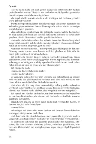 Pyramide
   »so ’ne yacht hätte ich auch gerne. würde sie sofort um den halben
preis abstoßen und auf diese art mir und zehn nachfolgenden generatio-
nen ein angenehmes leben ermöglichen.«
   die segel schillerten wie reinste seide, ich tippte auf chiﬀonsegel oder
war’s gar nur viskose?
   bunte hieroglyphen zierten diese luxussegel, von denen bestimmt ein
jedes den gegenwert einer luxusvilla entsprach; wären wir im zwanzigs-
ten jahrhundert gewesen.
   das auﬀälligste symbol war die geﬂügelte sonne, welche hartnäckig
an allen ecken und enden des schiﬀes auftauchte. ich hatte sie schon öfter
gesehen, hier in dieser stadt und in geschichtsbüchern.
   »ist wohl ein hoheitszeichen. hat sich ein herrscher dieses alte symbol
ausgewählt, um sich auf die stufe eines ägyptischen pharaos zu stellen?
nahm er für sich in anspruch, gott zu sein?
   wenn ich mich so umsehe ... dieser prunk. jede kleinigkeit in der aus-
führung marke ›protz‹. man konnte wirklich glauben, er hält sich für
einen gott, zumindest für einen halben.«
   ich motivierte meinen körper, sich zu einem der muskulösen, braun
gebrannten, zwei meter zwanzig großen riesen, typ herkules, hinüber-
zubewegen. er hielt ganz wichtig irgendwelche tafeln in der hand, daher
nahm ich an, er wäre so etwas wie der oberaufseher.
   ich räusperte mich.
   »hallo, sie da. verstehen sie mich?«
   »nicht? dacht’ ich mir.«
   er verneigte sich so tief vor mir, ich hatte die befürchtung, er könnte
jede sekunde das gleichgewicht verlieren und eine rolle vorwärts ma-
chen. ich trat vorsichtshalber fünf schritte zurück.
   »ist schon ok. ich mag diese unterwürﬁge haltung nicht, außerdem
werde ich sicher nicht soviel geld hier lassen, dass sie gerechtfertigt wäre.
ich will nur für eine nacht bleiben, also wo geht’s hier zur rezeption?«
   ich sprach mit händen und füßen, um ihm meine wünsche begreifbar
zu machen, die da wären, ein zimmer mit bad und eventuell ein fernseh-
gerät und ein telefon.
   irgendwann musste er mich dann doch noch verstanden haben, er
deutete mir, ich solle ihm folgen.
   »na endlich.«
   wir stiegen auf einer zehn meter breiten, mit bunten ﬂiesen dekorier-
ten treppe, einige meter nach oben.
   »ich hab’ mir die räumlichkeiten einer pyramide irgendwie anders
vorgestellt. das hier erinnert mich eher an ein übergroßes wohnzimmer.«
   es erstreckte sich über die gesamte grundﬂäche der pyramide. sitz-
ecken, die zum träumen einluden, palmen, sträucher, grasﬂächen, blu-
men, ein kleiner teich mit springbrunnen, sogar einige vögel ﬂogen frei
herum.


196
 