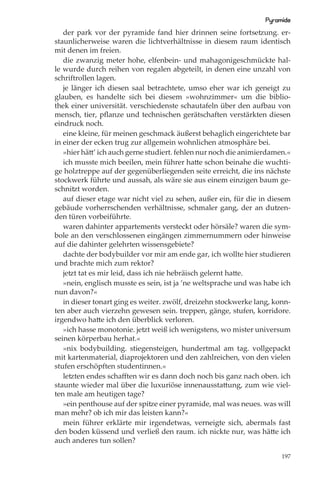 Pyramide
   der park vor der pyramide fand hier drinnen seine fortsetzung. er-
staunlicherweise waren die lichtverhältnisse in diesem raum identisch
mit denen im freien.
   die zwanzig meter hohe, elfenbein- und mahagonigeschmückte hal-
le wurde durch reihen von regalen abgeteilt, in denen eine unzahl von
schriftrollen lagen.
   je länger ich diesen saal betrachtete, umso eher war ich geneigt zu
glauben, es handelte sich bei diesem »wohnzimmer« um die biblio-
thek einer universität. verschiedenste schautafeln über den aufbau von
mensch, tier, pﬂanze und technischen gerätschaften verstärkten diesen
eindruck noch.
   eine kleine, für meinen geschmack äußerst behaglich eingerichtete bar
in einer der ecken trug zur allgemein wohnlichen atmosphäre bei.
   »hier hätt’ ich auch gerne studiert. fehlen nur noch die animierdamen.«
   ich musste mich beeilen, mein führer hatte schon beinahe die wuchti-
ge holztreppe auf der gegenüberliegenden seite erreicht, die ins nächste
stockwerk führte und aussah, als wäre sie aus einem einzigen baum ge-
schnitzt worden.
   auf dieser etage war nicht viel zu sehen, außer ein, für die in diesem
gebäude vorherrschenden verhältnisse, schmaler gang, der an dutzen-
den türen vorbeiführte.
   waren dahinter appartements versteckt oder hörsäle? waren die sym-
bole an den verschlossenen eingängen zimmernummern oder hinweise
auf die dahinter gelehrten wissensgebiete?
   dachte der bodybuilder vor mir am ende gar, ich wollte hier studieren
und brachte mich zum rektor?
   jetzt tat es mir leid, dass ich nie hebräisch gelernt hatte.
   »nein, englisch musste es sein, ist ja ’ne weltsprache und was habe ich
nun davon?«
   in dieser tonart ging es weiter. zwölf, dreizehn stockwerke lang, konn-
ten aber auch vierzehn gewesen sein. treppen, gänge, stufen, korridore.
irgendwo hatte ich den überblick verloren.
   »ich hasse monotonie. jetzt weiß ich wenigstens, wo mister universum
seinen körperbau herhat.«
   »nix bodybuilding. stiegensteigen, hundertmal am tag. vollgepackt
mit kartenmaterial, diaprojektoren und den zahlreichen, von den vielen
stufen erschöpften studentinnen.«
   letzten endes schaﬀten wir es dann doch noch bis ganz nach oben. ich
staunte wieder mal über die luxuriöse innenausstattung, zum wie viel-
ten male am heutigen tage?
   »ein penthouse auf der spitze einer pyramide, mal was neues. was will
man mehr? ob ich mir das leisten kann?«
   mein führer erklärte mir irgendetwas, verneigte sich, abermals fast
den boden küssend und verließ den raum. ich nickte nur, was hätte ich
auch anderes tun sollen?

                                                                       197
 