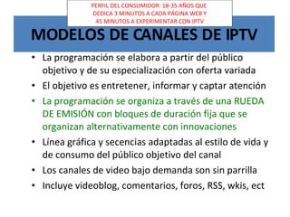 MODELOS DE CANALES DE IPTV La programación se elabora a partir del público objetivo y de su especialización con oferta variada El objetivo es entretener, informar y captar atención La programación se organiza a través de una RUEDA DE EMISIÓN con bloques de duración fija que se organizan alternativamente con innovaciones Línea gráfica y secencias adaptadas al estilo de vida y de consumo del público objetivo del canal Los canales de video bajo demanda son sin parrilla Incluye videoblog, comentarios, foros, RSS, wkis, ect PERFIL DEL CONSUMIDOR: 18-35 AÑOS QUE DEDICA 3 MINUTOS A CADA PÁGINA WEB Y 45 MINUTOS A EXPERIMENTAR CON IPTV